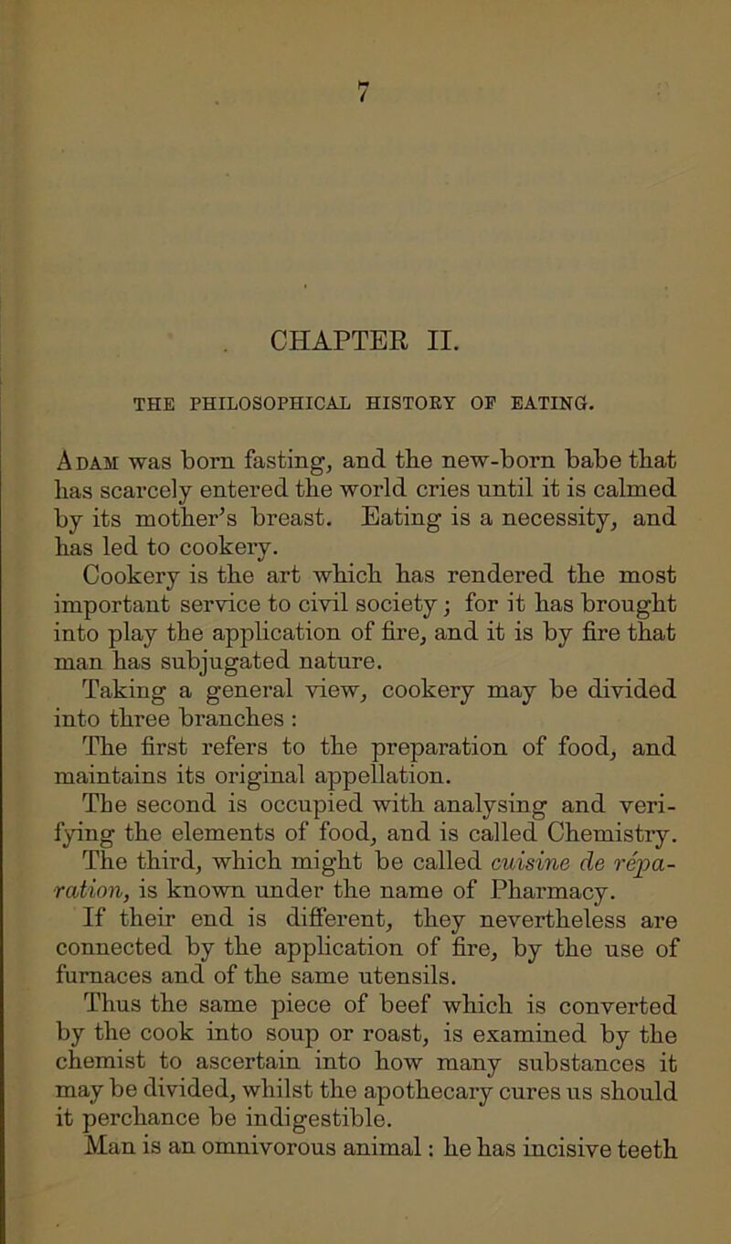CHAPTER II. THE PHILOSOPHICAL HISTORY OP EATING. Adah was born fasting, and the new-born babe that has scarcely entered the world cries until it is calmed by its mother’s breast. Eating is a necessity, and has led to cookery. Cookery is the art which has rendered the most important service to civil society; for it has brought into play the application of fire, and it is by fire that man has subjugated nature. Taking a general view, cookery may be divided into three branches : The first refers to the preparation of food, and maintains its original appellation. The second is occupied with analysing and veri- fying the elements of food, and is called Chemistry. The third, which might be called cuisine de repa- ration, is known under the name of Pharmacy. If their end is different, they nevertheless are connected by the application of fire, by the use of furnaces and of the same utensils. Thus the same piece of beef which is converted by the cook into soup or roast, is examined by the chemist to ascertain into how many substances it may be divided, whilst the apothecary cures us should it perchance be indigestible. Man is an omnivorous animal: he has incisive teeth