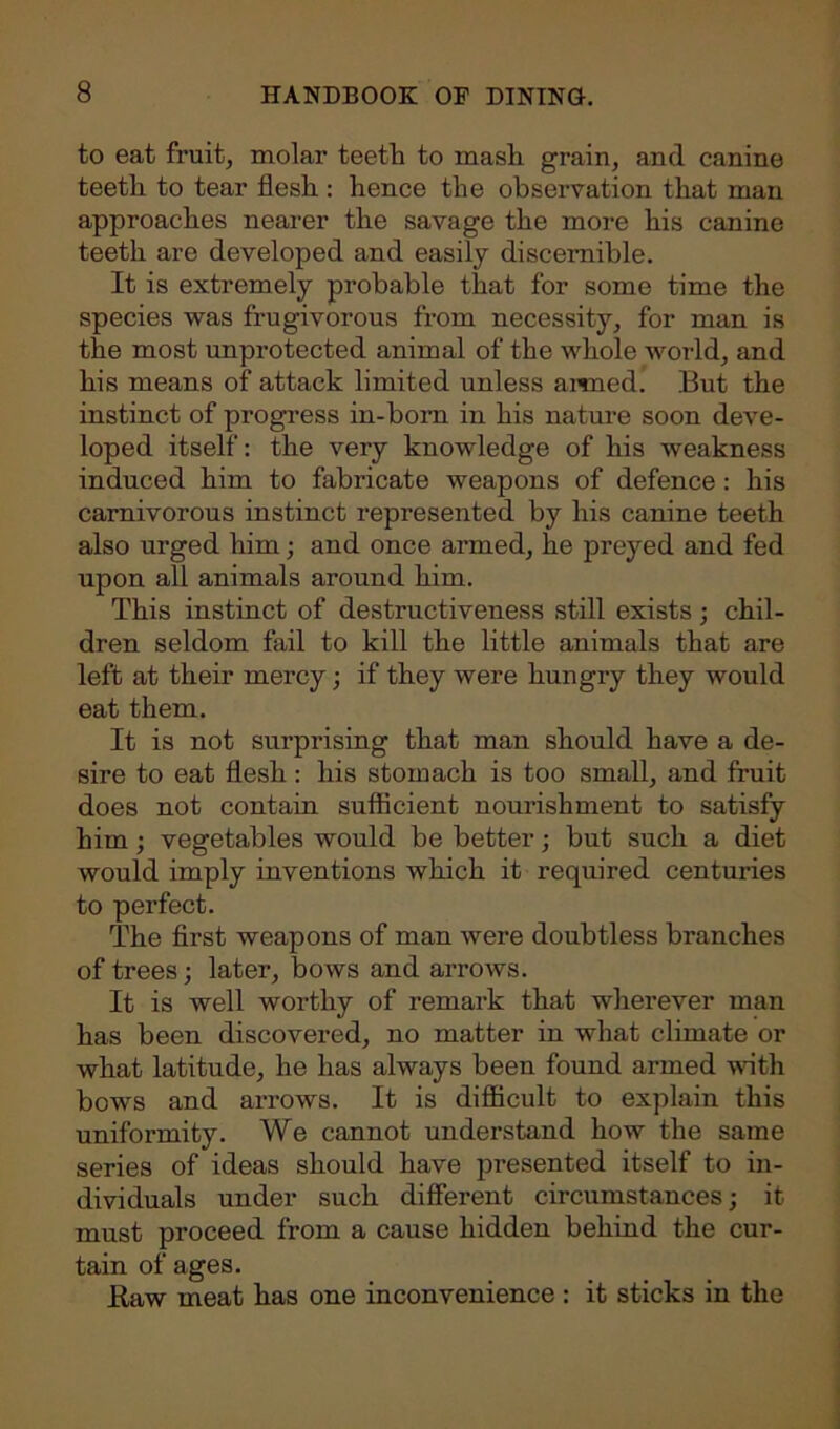 to eat fruit, molar teeth to mash grain, and canine teeth to tear flesh : hence the observation that man approaches nearer the savage the more his canine teeth are developed and easily discernible. It is extremely probable that for some time the species was frugivorous from necessity, for man is the most unprotected animal of the whole world, and his means of attack limited unless armed. But the instinct of progress in-born in his nature soon deve- loped itself: the very knowledge of his weakness induced him to fabricate weapons of defence: his carnivorous instinct represented by his canine teeth also urged him; and once armed, he preyed and fed upon all animals around him. This instinct of destructiveness still exists; chil- dren seldom fail to kill the little animals that are left at their mercy; if they were hungry they would eat them. It is not surprising that man should have a de- sire to eat flesh : his stomach is too small, and fruit does not contain sufficient nourishment to satisfy him; vegetables would be better; but such a diet would imply inventions which it required centuries to perfect. The first weapons of man were doubtless branches of trees; later, bows and arrows. It is well worthy of remark that wherever man has been discovered, no matter in what climate or what latitude, he has always been found armed with bows and arrows. It is difficult to explain this uniformity. We cannot understand how the same series of ideas should have presented itself to in- dividuals under such different circumstances; it must proceed from a cause hidden behind the cur- tain of ages. Haw meat has one inconvenience : it sticks in the