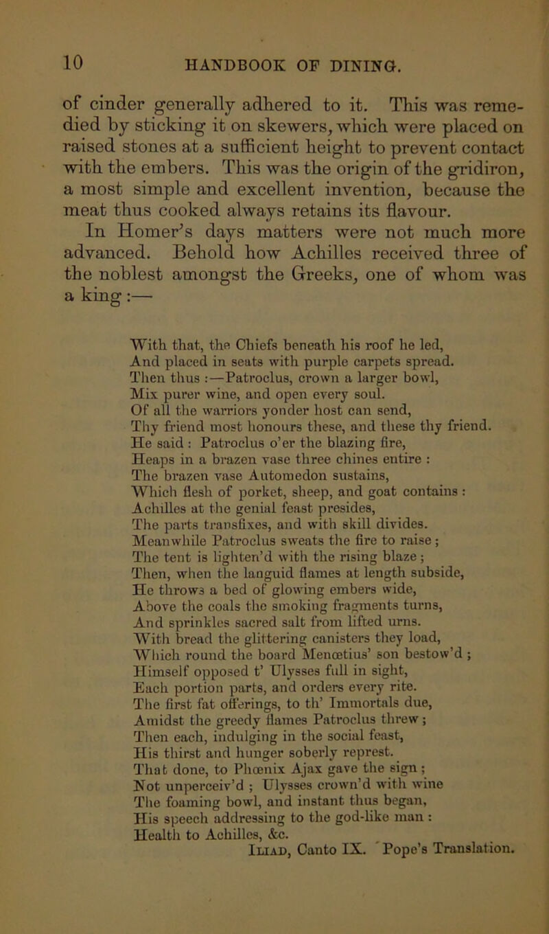 of cinder generally adhered to it. This was reme- died by sticking it on skewers, which were placed on raised stones at a sufficient height to prevent contact with the embers. This was the origin of the gridiron, a most simple and excellent invention, because the meat thus cooked always retains its flavour. In Homer’s days matters were not much more advanced. Behold how Achilles received three of the noblest amongst the Greeks, one of whom was a king:— With that, the Chiefs beneath his roof he led, And placed in seats with purple carpets spread. Then thus :—Patroelus, crown a larger bowl, Mix purer wine, and open every soul. Of all the warriors yonder host can send, Thy friend most honours these, and these thy friend. He said : Patroelus o’er the blazing fire, Heaps in a brazen vase three chines entire : The brazen vase Automedon sustains, Which flesh of porket, sheep, and goat contains : Achilles at the genial feast presides, The parts transfixes, and with skill divides. Meanwhile Patroelus sweats the fire to raise; The tent is lighten’d with the rising blaze ; Then, when the languid flames at length subside, He throws a bed of glowing embers wide, Above the coals the smoking fragments turns, And sprinkles sacred salt from lifted urns. With bread the glittering canisters they load, Which round the board Mencetius’ son bestow’d ; Himself opposed t’ Ulysses fidl in sight, Each portion parts, and orders every rite. The first fat offerings, to th’ Immortals due, Amidst the greedy flames Patroelus threw; Then each, indulging in the social feast, His thirst and hunger soberly represt. That done, to Phoenix Ajax gave the sign; Not unperceiv’d ; Ulysses crown’d with wine The foaming bowl, and instant thus began, His speech addressing to the god-like man : Health to Achilles, &c. Iliad, Canto IX. Pope’s Translation.