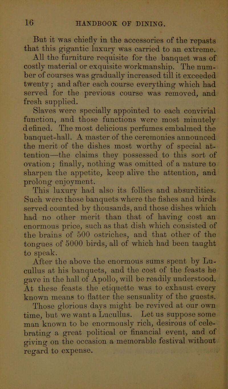 But it was chiefly in the accessories of the repasts that this gigantic luxury was carried to an extreme. All the furniture requisite for the banquet was of costly material or exquisite workmanship. The num- ber of courses was gradually increased till it exceeded twenty ; and after each course everything which had served for the previous course was removed, and fresh supplied. Slaves were specially appointed to each convivial function, and those functions were most minutely defined. The most delicious perfumes embalmed the banquet-hall. A master of the ceremonies announced the merit of the dishes most worthy of special at- tention—the claims they possessed to this sort of ovation; finall}', nothing was omitted of a nature to sharpen the appetite, keep alive the attention, and prolong enjoyment. This luxury had also its follies and absurdities. Such were those banquets where the fishes and birds served counted by thousands, and those dishes which had no other merit than that of having cost an enormous price, such as that dish which consisted of the brains of 500 ostriches, and that other of the tongues of 5000 birds, all of which had been taught to speak. After the above the enormous sums spent by Lu- cullus at his banquets, and the cost of the feasts he gave in the hall of Apollo, will be readily understood. At these feasts the etiquette was to exhaust every known means to flatter the sensuality of the guests. Those glorious days might be revived at our own time, but we want a Lucullus. Let us suppose some man known to be enormously rich, desirous of cele- brating a great political or financial event, and of giving on the occasion a memorable festival without regard to expense.
