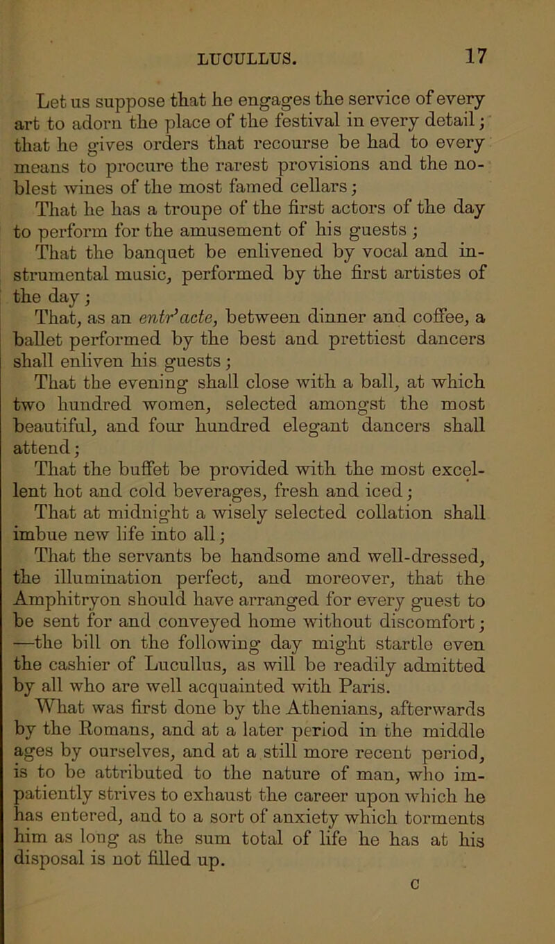 Let as suppose that he engages the service of every art to adorn the place of the festival in every detail; that he gives orders that recourse he had to every means to procure the rarest provisions and the no- blest wines of the most famed cellars; That he has a troupe of the first actors of the day to perform for the amusement of his guests; That the banquet be enlivened by vocal and in- strumental music, performed by the first artistes of the day; That, as an entr’acte, between dinner and coffee, a ballet performed by the best and prettiest dancers shall enliven his guests ; That the evening shall close with a ball, at which two hundred women, selected amongst the most beautiful, and four hundred elegant dancers shall attend; That the buffet be provided with the most excel- lent hot and cold beverages, fresh and iced; That at midnight a wisely selected collation shall imbue new life into all; That the servants be handsome and well-dressed, the illumination perfect, and moreover, that the Amphitryon should have arranged for every guest to be sent for and conveyed home without discomfort; —the bill on the following day might startle even the cashier of Lucullus, as will be readily admitted by all who are well acquainted with Paris. What was first done by the Athenians, afterwards by the Romans, and at a later period in the middle ages by ourselves, and at a still more recent period, is to be attributed to the nature of man, who im- patiently strives to exhaust the career upon which he has entered, and to a sort of anxiety which torments him as long as the sum total of life he has at his disposal is not filled up. c