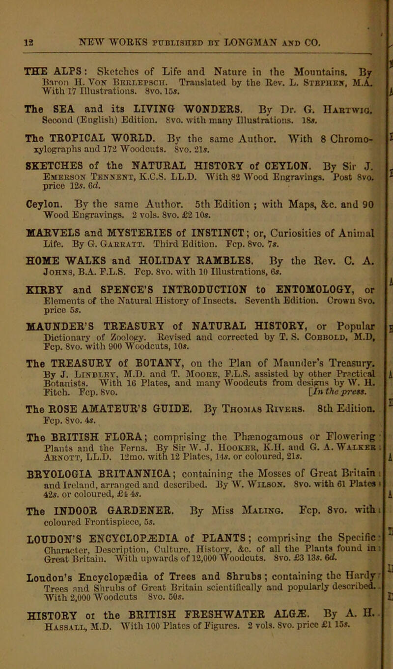 THE ALPS: Sketches of Life and Nature in the Mountains. By Baron H. Von Beklepscii. Translated by the Rev. L. Stephen, M.A. With 17 Illustrations. 8vo. 15s. A The SEA and its LIVING WONDERS. By Dr. G. IIartwig. Socond (English) Edition. 8vo. with many Illustrations. 18a. The TROPICAL WORLD. By the same Author. With 8 Chromo- £ xylographs and 172 Woodcuts. Svo. 21s. SKETCHES of the NATURAL HISTORY of CEYLON. By Sir J. Emerson Tennent, K.C.S. LL.D. With 82 Wood Engravings. Post 8vo. * price 12s. 6d. Ceylon. By the same Author. 5th Edition ; with Maps, &c. and 90 Wood Engravings. 2 vols. Svo. £2 10s. MARVELS and MYSTERIES of INSTINCT; or. Curiosities of Animal Life. By G. Gaeratt. Third Edition. Pep. Svo. 7s. HOME WALKS and HOLIDAY RAMBLES. By the Rev. C. A. Johns, B.A. P.L.S. Pep. 8vo. with 10 Illustrations, 6s. A KIRBY and SPENCE’S INTRODUCTION to ENTOMOLOGY, or Elements of the Natural History of Insects. Seventh Edition. Crown 8vo. price 5s. MAUNDER’S TREASURY of NATURAL HISTORY, or Popular H Dictionary of Zoology. Revised and corrected by T. S. Cobbold, M.D, Pep. 8vo. with 900 Woodcuts, 10s. The TREASURY of BOTANY, on the Plan of Maunder’s Treasury. By J. Lindley, M.D. and T. Moore, P.L.S. assisted by other Practical A Botanists. With 16 Plates, and many AVoodcuts from designs by AV. H. Pitch. Pep. 8vo. [In the press. The ROSE AMATEUR'S GUIDE. By Thomas Rivers. 8th Edition. ^ Pep. Svo. 4s. The BRITISH FLORA; comprising the Phamogamous or Flowering Plants and the Perns. By Sir AV. J. Hooker, K.H. and G. A. Walker: Aenott, LL.D. 12mo. with 12 Plates, 14s. or coloured, 21s. A BRYOLOGIA BRITANNICA; containing the Mosses of Great Britain and Ireland, arranged and described. By W. AVilson. 8vo. with 61 Plates t 42s. or coloured, £4 4s. A The INDOOR GARDENER. By Miss Haling. Fcp. 8vo. with: coloured Frontispiece, os. LOUDON’S ENCYCLOPAEDIA of PLANTS; comprisin': the Specific Character, Description, Culture. History, &c. of all the Plants found in Great Britain. AVitli upwards of 12,000 Woodcuts. Svo. £3 13s. 6d. London’s Encyclopaedia of Trees and Shrubs; containing the Hardy Trees and Shrubs of Great Britain scientifically and popularly described. With 2,000 AVoodcuts 8vo. 50s. E HISTORY oi the BRITISH FRESHWATER ALGA!. By A. H. Hassall, M.D. AVitli 100 Plates of Figures. 2 vols. Svo. price £115s.