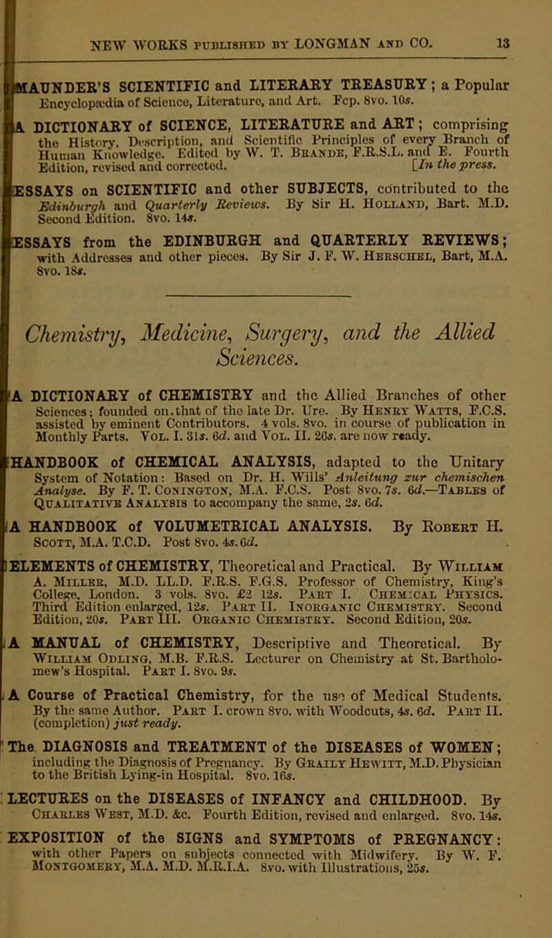 MAUNDER'S SCIENTIFIC and LITERARY TREASURY; a Popular Encyclopaedia of Science, Literature, and Art. Ecp. 8vo. 10s. A DICTIONARY of SCIENCE, LITERATURE and ART ; comprising the History, Description, and Scientific Principles of every Branch of Human Knowledge. Edited by W. T. Beande, F.R.S.L. and E. Fourth Edition, revised and corrected. [In the press. ESSAYS on SCIENTIFIC and other SUBJECTS, contributed to the Edinburgh and Quarterly Itcviews. By Sir H. Holland, Bart. M.D. Second Edition. 8vo. 14s. ESSAYS from the EDINBURGH and QUARTERLY REVIEWS; with Addresses and other pieces. By Sir J. F. W. Herschel, Bart, M.A. 8vo. 18s. Chemistry, Medicine, Surgery, and the Allied Sciences. !A DICTIONARY of CHEMISTRY and the Allied Branches of other Sciences; founded on.that of the late Dr. Ure. By Heney Watts, F.C.S. assisted by eminent Contributors. 4 vols. 8vo. in course of publication in Monthly Parts. Vol. I. 31s. 6d. and Vol. II. 2Gs. are now ready. HANDBOOK of CHEMICAL ANALYSIS, adapted to the Unitary System of Notation: Based on Dr. H. Wills’ Anleitung zur chemischen Analyse. By F. T. Conington, M.A. F.C.S. Post 8vo. 7s. 6d.—Tables of Qualitative Analysis to accompany the same, 2s. Gd. A HANDBOOK of VOLUMETRICAL ANALYSIS. By Robert H. Scott, M.A. T.C.D. Post 8vo. 4s. Gd. I ELEMENTS of CHEMISTRY, Theoretical and Practical. By William A. Millee, M.D. LL.D. F.R.S. F.G.S. Professor of Chemistry, King’s College, London. 3 vols. 8vo. £2 12s. Paet I. Chemical Physics. Third Edition enlarged, 12s. Part II. Inorganic Chemistry. Second Edition, 20s. Part III. Organic Chemistry. Second Edition, 20s. ;A MANUAL of CHEMISTRY, Descriptive and Theoretical. By William Odling, M.B. F.R.S. Lecturer on Chemistry at St. Bartholo- mew’s Hospital. Part I. 8vo. 9s. , A Course of Practical Chemistry, for the use of Medical Students. By the same Author. Part I. crown 8vo. with Woodcuts, 4s. 6d. Part II. (completion) just ready. The DIAGNOSIS and TREATMENT of the DISEASES of WOMEN; including the Diagnosis of Pregnancy. By Geaily Hewitt, M.D. Physician to the British Lying-in Hospital. 8vo. lGs. LECTURES on the DISEASES of INFANCY and CHILDHOOD. By Charles West, M.D. &c. Fourth Edition, revised and enlarged. 8vo. 14s. EXPOSITION of the SIGNS and SYMPTOMS of PREGNANCY: with other Papers on subjects connected with Midwifery. By W. F. Montgomery, M.A. M.D. M.R.I.A. 8vo. with Illustrations, 25s.