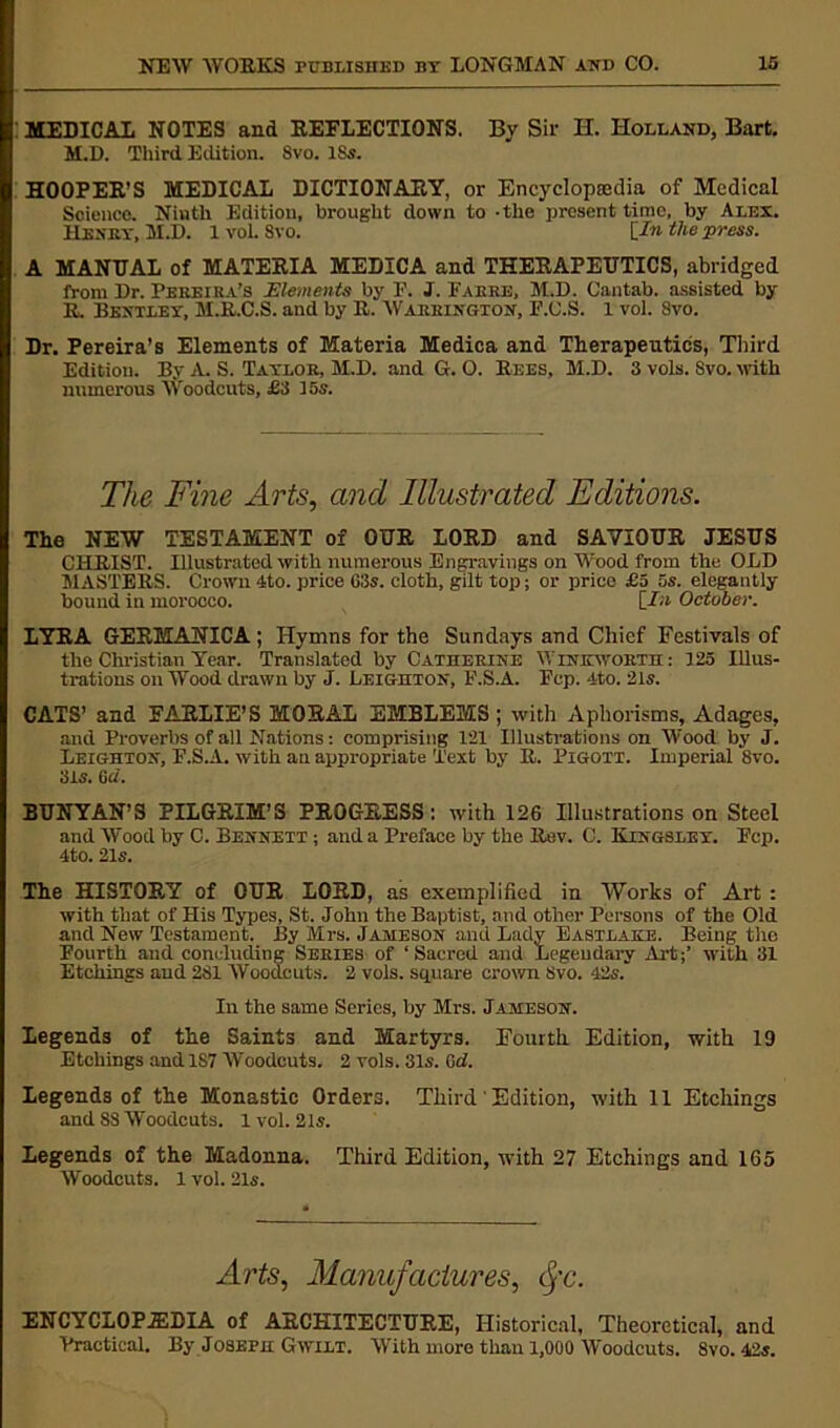 MEDICAL NOTES and REFLECTIONS. By Sir H. Holland, Bart. M.D. Third Edition. Svo. ISs. HOOPER’S MEDICAL DICTIONARY, or Encyclopaedia of Medical Science. Ninth Edition, brought down to -the present time, by Alex. Henry, M.D. lvol. Svo. [In the press. A MANUAL of MATERIA MEDICA and THERAPEUTICS, abridged from Dr. Pereira’s Elements by F. J. Fakre, M.D. Cantab, assisted by R. Bentley, M.R.C.S. and by R. Warrington, E.C.S. 1 voi. Svo. Dr. Pereira’s Elements of Materia Medica and Therapeutics, Third Edition. By A. S. Taylor, M.D. and G. O. Rees, M.D. 3 vols. Svo. with numerous Woodcuts, £3 15s. The Fine Arts, and Illustrated Editions. The NEW TESTAMENT of OUR LORD and SAVIOUR JESUS CHRIST. Illustrated with numerous Engravings on Wood from the OLD MASTERS. Crown 4to. price G3s. cloth, gilt top; or price £o 5s. elegantly bound in morocco. [In October. LYRA GERMANICA; Hymns for the Sundays and Chief Festivals of the Christian Year. Translated by Catherine Winkworth: 125 Illus- trations on Wood drawn by J. Leighton, F.S.A. Fcp. 4to. 21s. CATS’ and FARLIE’S MORAL EMBLEMS ; with Aphorisms, Adages, and Proverbs of all Nations: comprising 121 Illustrations on Wood by J. Leighton, F.S.A. with an appropriate Text by R. Pigott. Imperial 8vo. 315. 6a. BUNYAN’S PILGRIM’S PROGRESS: with 126 Illustrations on Steel and Wood by C. Bennett ; and a Preface by the Rev. C. Kingsley. Fcp. 4to. 21s. The HISTORY of OUR LORD, as exemplified in Works of Art : with that of His Types, St. John the Baptist, and other Persons of the Old and New Testament. By Mrs. Jameson and Lady Eastlake. Being the Fourth and concluding Series of ‘Sacred and Legendary Aid;’ with 31 Etchings and 281 Woodcuts. 2 vols. square crown Svo. 42s. In the same Series, by Mrs. Jameson. Legends of the Saints and Martyrs. Fourth Edition, with 19 Etchings and 187 Woodcuts. 2 vols. 31s. Gcl. Legends of the Monastic Orders. Third' Edition, with 11 Etchings and 8S Woodcuts. 1 vol. 21s. Legends of the Madonna. Third Edition, with 27 Etchings and 165 Woodcuts. 1 vol. 2ls. Arts, Manufactures, fc. ENCYCLOPEDIA of ARCHITECTURE, Historical, Theoretical, and Practical. By Joseph Gwilt. With more than 1,000 Woodcuts. 8vo. 42s.