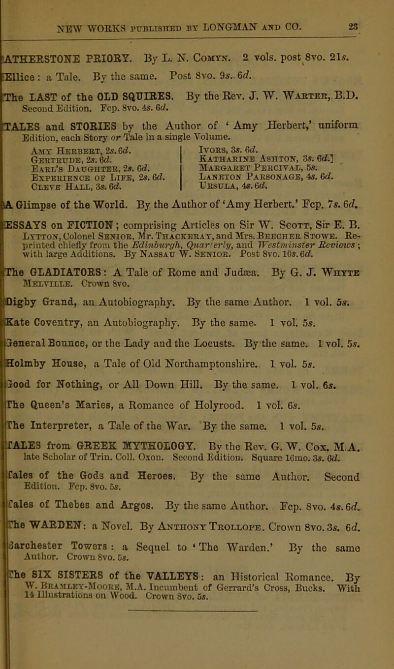 1ATHERST0NE PRIORY. By L. N. Comyn. 2 vols. post 8vo. 21s. iEllice : a Tale. By the same. Post 8vo. 9s. 6d. The LAST of the OLD SQUIRES. By the Rev. J. W. Warter, B.D. Second. Edition. Fcp. 8vo. 4s. 6d. TALES and STORIES by the Author of * Amy .Herbert,’ uniform Edition, each Story or Tale in a single Volume. Ivors, 3s. 6d. Katharine Ashton, 3s. 6d.] Margaret Percival, 5s. Amy Herbert, 2s. 6d. Gertrude, 2s. 6d. Earl’s Daughter, 2s. Gd. Experience of Life, 2s. 6d. Cleve Hall, 3s. Gd. Lankton Parsonage, -Is. Gd. Ursula, 4s. Gd. A Glimpse of the World. By the Author of ‘Amy Herbert.’ Pep. 7s. 6d. ESSAYS on FICTION; comprising Articles on Sir W. Scott, Sir E. B. Lytton, Colonel Senior, M r. Thackeray, and Mrs. Beecher Stowe. Re- printed chiefly from the Edinburgh, Quarterly, and Westminster Eevietcs ; with large Additions. By Nassau W. Senior. Post 8vo. 10s. Gd. The GLADIATORS: A Tale of Rome and Judeea. By G. J. Whyte Melville. Crown 8vo. iDigby Grand, an Autobiography. By the same Author. 1 vol. 5s. Kate Coventry, an Autobiography. By the same. 1 vol. 5s. jreneral Bounce, or the Lady and the Locusts. By the same. 1 vol. 5s. Holmby House, a Tale of Old Northamptonshire. 1 vol. 5s. Sood for Nothing, or All Down Hill. By the same. 1 vol. 6s. The Queen’s Maries, a Romance of Holyrood. 1 vol. 6s. The Interpreter, a Tale of the War. By the same. 1 vol. 5s. TALES from GREEK MYTHOLOGY. By the Rev. G. W. Cox, M.A. late Scholar of Trin. Coll. Oxon. Second Edition. Square 16mo. 3s. 6d. fales of the Gods and Heroes. By the same Author. Second Edition. Pep. 8vo. 5s. Tales of Thebes and Argos. By the same Author. Pep. Svo. 4s. 6d. Che WARDEN: a Novel. By Anthony Trollope. Crown 8vo. 3s. 6c/. larchester Towers : a Sequel to ‘ The Warden.’ By the same Author. Crown Svo. 5s. Che SIX SISTERS of the VALLEYS: an Historical Romance. By W. Beamley-Moore, M.A. Incumbent of Gcrrard’s Cross, Bucks. With 14 Illustrations on Wood. Crown Svo. 5s.
