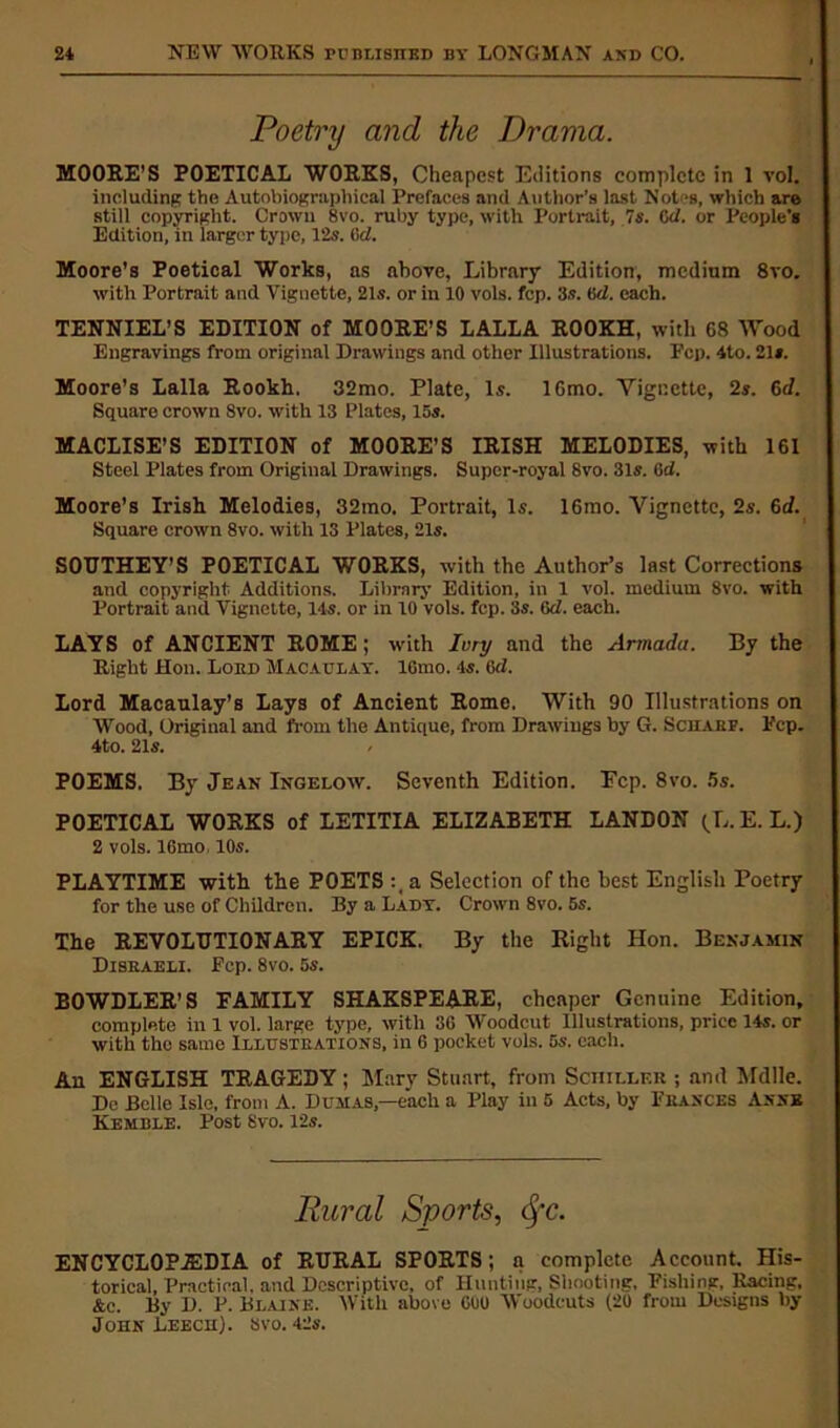 Poetry and the Drama. MOORE’S POETICAL WORKS, Cheapest Editions complete in 1 vol. including the Autobiographical Prefaces and Author’s last Notes, which are still copyright. Crown 8vo. ruby type, with Portrait, 7s. Cd. or People’s Edition, in larger type, 12s. lid. Moore’s Poetical Works, as above, Library Edition, medium 8vo. with Portrait and Vignette, 21s. or in 10 vols. fcp. 3s. (id. each. TENNIEL’S EDITION of MOORE’S LALLA ROOKH, with 68 Wood Engravings from original Drawings and other Illustrations. Fcp. 4to. 21». Moore’s Lalla Rookh. 32mo. Plate, Is. 16mo. Vignette, 2s. 6d. Square crown 8vo. with 13 Plates, 15s. MACLISE’S EDITION of MOORE’S IRISH MELODIES, with 161 Steel Plates from Original Drawings. Super-royal 8vo. 31s. Gd. Moore’s Irish Melodies, 32mo. Portrait, Is. 16mo. Vignette, 2s. 6d. Square crown 8vo. with 13 Plates, 21s. SOUTHEY’S POETICAL WORKS, with the Author’s last Corrections and copyright Additions. Library Edition, in 1 vol. medium 8vo. with Portrait and Vignette, 14s. or in 10 vols. fcp. 3s. Gd. each. LAYS of ANCIENT ROME; with Ivry and the Armada. By the Right Hon. Lord Macaulay. lGmo. 4s. Gd. Lord Macaulay’s Lays of Ancient Rome. With 90 Illustrations on Wood, Original and from the Antique, from Drawings by G. Scharf. Fcp. 4to. 21s. POEMS. By Jean Ingelow. Seventh Edition. Ecp. 8vo. 5s. POETICAL WORKS of LETITIA ELIZABETH LANDON (L. E. L.) 2 vols. 16mo 10s. PLAYTIME with the POETS :,a Selection of the best English Poetry for the use of Children. By a Lady. Crown 8vo. 5s. The REVOLUTIONARY EPICK. By the Right Hon. Benjamin Disraeli. Fcp. 8vo. 5s. BOWDLER’S FAMILY SHAKSPEARE, cheaper Genuine Edition, complete in 1 vol. large type, with 3G Woodcut Illustrations, price 14s. or with tho same Illustrations, in 6 pocket vols. 5s. each. An ENGLISH TRAGEDY; Mary Stuart, from Schiller ; and Mdlle. Dc Belle Isle, from A. Dumas,—each a Play in 5 Acts, by Frances Anne Kemble. Post 8vo. 12s. Rural Sports, tyc. ENCYCLOPAEDIA of RURAL SPORTS; a complete Account. His- torical, Practical, and Descriptive, of Hunting, Shooting, Pishing, Racing, Ac. By D. P. Blaine. With above GOO Woodcuts (20 from Designs by John Leech), svo. 42s.