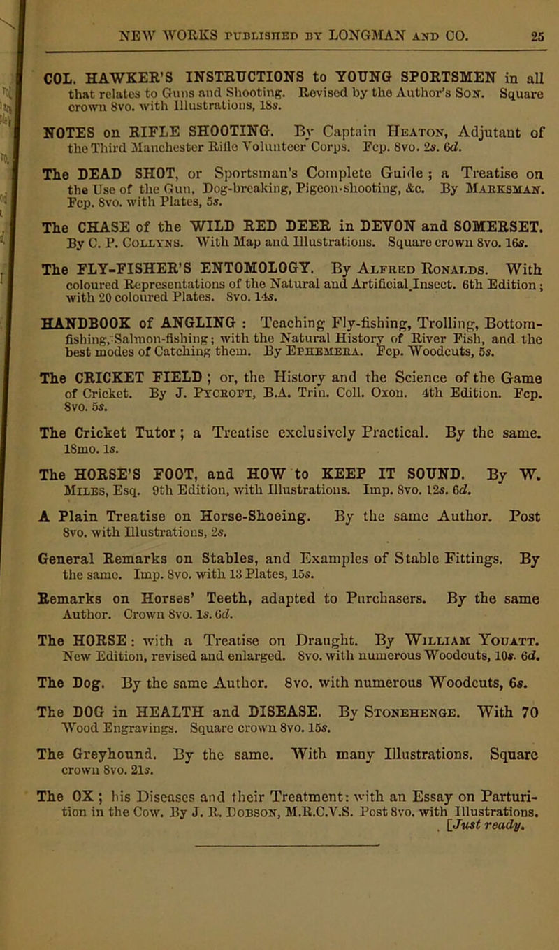 COL. HAWKER’S INSTRUCTIONS to YOUNG SPORTSMEN in all that relates to Guns and Shooting. Revised by the Author’s Son. Square crown 8vo. with Illustrations, lbs. NOTES on RIELE SHOOTING. By Captain Heaton, Adjutant of the Third Manchester Rillo Volunteer Corps. Ftp. 8vo. 2s. 0d. The DEAD SHOT, or Sportsman’s Complete Guide ; a Treatise on the Uso of the Gun, Dog-breaking, Pigeon-shooting, Ac. By Marksman. Fcp. 8vo. with Plates, 5s. The CHASE of the WILD RED DEER in DEVON and SOMERSET. By C. P. Collyns. With Map and Illustrations. Square crown 8vo. 16s. The FLY-FISHER’S ENTOMOLOGY. By Alfred Ronalds. With coloured Representations of the Natural and Artificial.Insect. 6th Edition; with 20 coloured Plates. Svo. 14s. HANDBOOK of ANGLING : Teaching Fly-fishing, Trolling, Bottom- fishing,'Salmon-fishing ; with the Natural History of River Fish, and the best modes of Catching them. By Ephemera. Fcp. Woodcuts, 5s. The CRICKET FIELD ; or, the History and the Science of the Game of Cricket. By J. Pycboft, B.A. Trim Coll. Oxon. 4th Edition. Fcp. 8vo. 5s. The Cricket Tutor; a Treatise exclusively Practical. By the same. 18mo. is. The HORSE’S FOOT, and HOW to KEEP IT SOUND. By W. Miles, Esq. 9th Edition, with Hlustratious. Imp. 8vo. 12s. 6d. A Plain Treatise on Horse-Shoeing. By the same Author. Post Svo. with Illustrations, 2s. General Remarks on Stables, and Examples of Stable Fittings. By the same. Imp. Svo. with 13 Plates, 15s. Remarks on Horses’ Teeth, adapted to Purchasers. By the same Author. Crown 8vo. Is. 6d. The HORSE: with a Treatise on Draught. By William Yodatt. New Edition, revised and enlarged. 8vo. with numerous Woodcuts, 10*. 6d. The Dog. By the same Author. 8vo. with numerous Woodcuts, 6s. The DOG in HEALTH and DISEASE. By Stonehenge. With 70 Wood Engravings. Square crown 8vo. 15s. The Greyhound. By the same. With many Illustrations. Square crown 8vo. 21s. The OX ; his Diseases and their Treatment; with an Essay on Parturi- tion in the Cow. By J. R. Dobson, M.R.C.V.S. Post 8vo. with Illustrations. [Just ready.