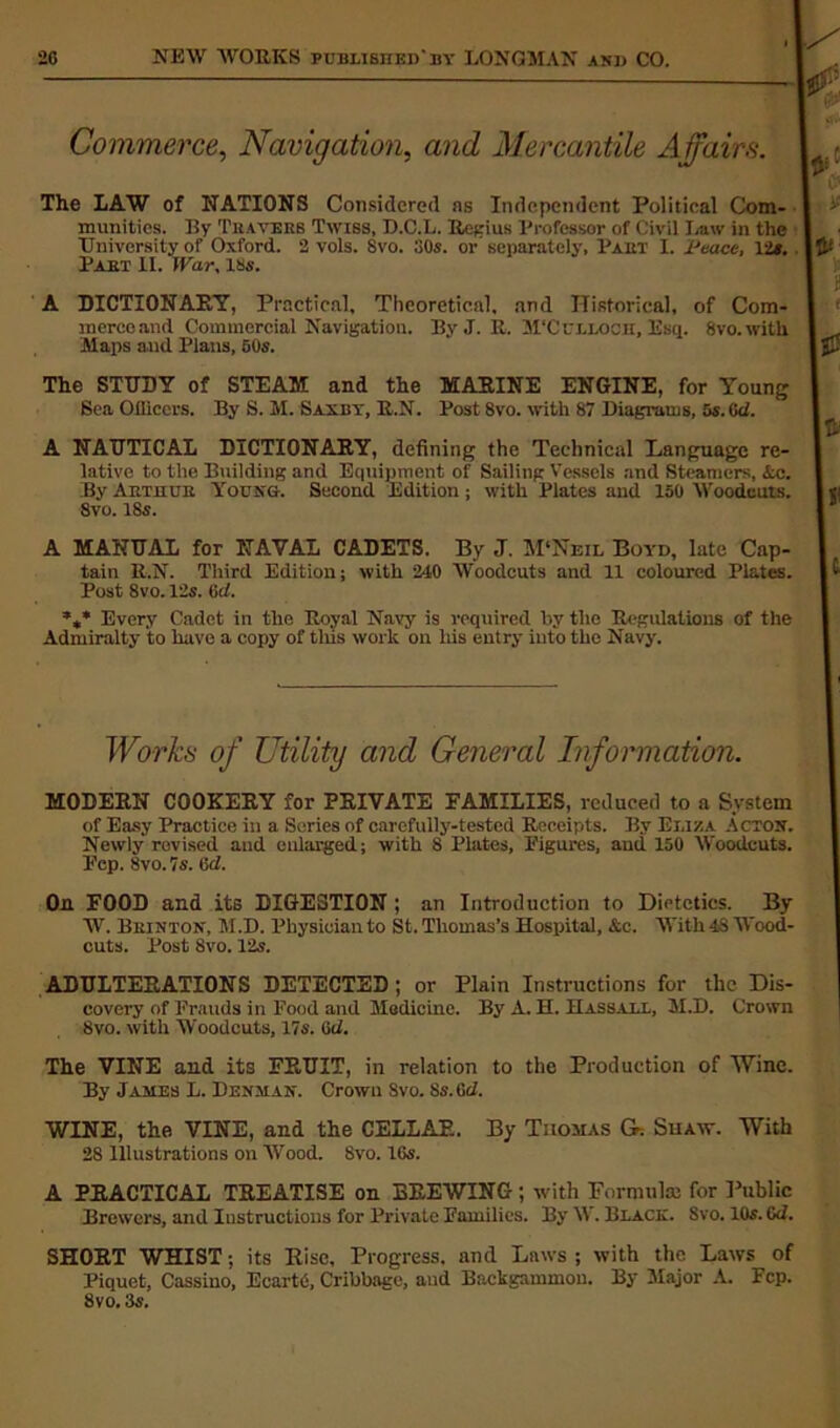 Commerce, Navigation, and Mercantile Affairs. The LAW of NATIONS Considered ns Independent Political Com- munities. By Thayers Twiss, D.C.L. Regius Professor of Civil Law in the University of Oxford. 2 vols. 8vo. 30s. or separately, Part I. lJeace, 12s. Part II. War, 18s. A DICTIONARY, Practical, Theoretical, and Historical, of Com- mercoand Commercial Navigation. By J. R. M'Culloch, Esq. Svo. with Maps and Plans, 50s. The STUDY of STEAM and the MARINE ENGINE, for Young Sea Oiliccrs. By S. M. Saxby, R.N. Post 8vo. with 87 Diagrams, 5s. (id. A NAUTICAL DICTIONARY, defining the Technical Language re- lative to the Building and Equipment of Sailing Vessels and Steamers, Ac. By Arthur Young. Second Edition; with Plates and 150 Wooduuts. Svo. 18s. A MANUAL for NAVAL CADETS. By J. M‘Neil Boyd, late Cap- tain R.N. Third Edition; with 240 Woodcuts and 11 coloured Plates. Post 8vo. 12s. tirf. %* Every Cadet in the Royal Navy is required by the Regulations of the Admiralty to have a copy of this work on his entry into the Navy. Works of Utility and General Information. MODERN COOKERY for PRIVATE FAMILIES, reduced to a System of Easy Practice in a Series of carefully-tested Receipts. By Eliza Acton. Newly revised and enlarged; with 8 Plates, Figures, aud 150 Woodcuts. Fcp. Svo. Is. 6d. On FOOD and its DIGESTION ; an Introduction to Dietetics. By W. Bkinton, M.D. Physician to St. Thomas’s Hospital, Ac. With 4S Wood- cuts. Post 8vo. 12s. ADULTERATIONS DETECTED; or Plain Instructions for the Dis- covery of Frauds in Food and Medicine. By A. H. Hassall, M.D. Crown 8vo. witli Woodcuts, 17s. 6d. The VINE and its FRUIT, in relation to the Production of Wine. By James L. Denman. Crown Svo. Ss.Gd. WINE, the VINE, and the CELLAR. By Thomas O. Shaw. With 28 Illustrations on Wood. 8vo. 16s. A PRACTICAL TREATISE on BREWING; with Formula: for Public Brewers, and Instructions for Private Families. By \\. Black. Svo. 105. Gd. SHORT WHIST; its Rise, Progress, and Laws ; with the Laws of Piquet, Cassino, Ecarte, Cribbage, and Backgammon. By Major A. Fcp. Svo. 3s.