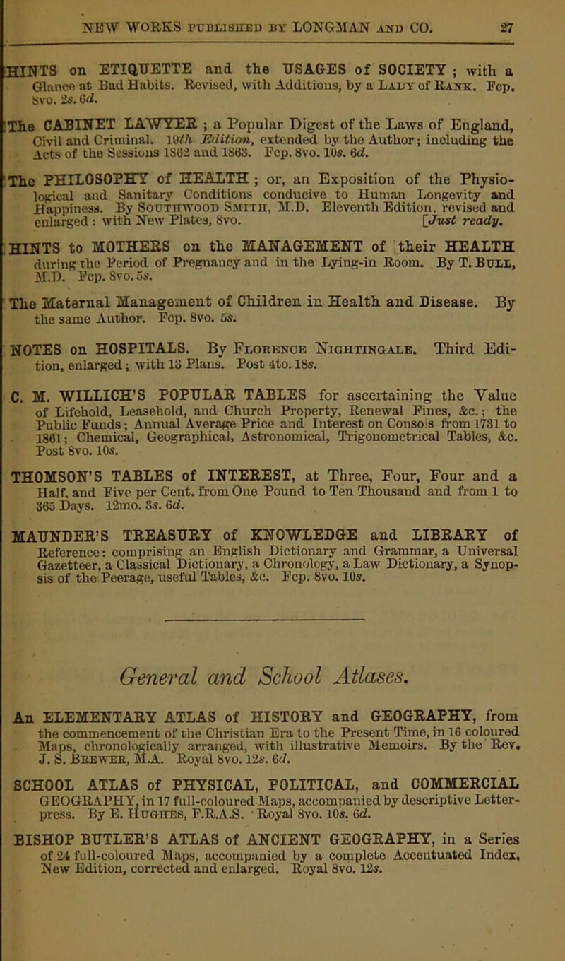 HINTS on ETIQUETTE and the USAGES of SOCIETY ; with a Glance at Bad Habits. Rovised, with Additions, by a Lady of Rank. Pep. Svo. is. dd. The CABINET LAWYER ; a Popular Digest of the Laws of England, Civil and Criminal, lath Edition, extended by the Author; including the Acts of the Sessions 1S62 and 1863. hep. 8vo. lus. ad. The PHILOSOPHY of HEALTH ; or, an Exposition of the Physio- logical and Sanitary Conditions conducive to Human Longevity and Happiness. By Southwood Smith, M.D. Eleventh Edition, revised and enlarged: with New Plates, 8vo. [Just ready. .HINTS to MOTHERS on the MANAGEMENT of their HEALTH during the Period of Pregnancy and in the Lying-in Room. By T. Bull, M.D. Pep. Svo. 5s. ’ The Maternal Management of Children in Health and Disease. By the same Author. Pep. Svo. 5s. NOTES on HOSPITALS. By Florence Nightingale. Third Edi- tion, enlarged; with 13 Plans. Post 4to. 18s. C. M. WILLICH’S POPULAR TABLES for ascertaining the Value of Lifehold, Leasehold, and Church Property, Renewal Pines, &c.; the Public Funds; Annual Average Price and Interest on Consols from 1731 to 1861; Chemical, Geographical, Astronomical, Trigonometrical Tables, &c. Post 8vo. 10s. THOMSON’S TABLES of INTEREST, at Three, Four, Four and a Half, and Five per Cent, from One Pound to Ten Thousand and from 1 to 365 Days. 12mo. 3s. ad. MAUNDER’S TREASURY of KNOWLEDGE and LIBRARY of Reference: comprising an English Dictionary and Grammar, a Universal Gazetteer, a Classical Dictionary, a Chronology, a Law Dictionary, a Synop- sis of the Peerage, useful Tables, &c. Pep. 8vo. 10s. General and School Atlases. An ELEMENTARY ATLAS of HISTORY and GEOGRAPHY, from the commencement of the Christian Era to the Present Time, in 16 coloured Maps, chronologically arranged, with illustrative Memoirs. By the Rev. J. S. Brewer, M.A. Royal Svo. 12s. ad. SCHOOL ATLAS of PHYSICAL, POLITICAL, and COMMERCIAL GEOGRAPHY, in 17 full-coloured Maps, accompanied by descriptive Lottor- press. By E. Hughes, P.R.A.S. Royal Svo. 10s. ad. BISHOP BUTLER’S ATLAS of ANCIENT GEOGRAPHY, in a Series of 24 full-coloured Maps, accompanied by a complelo Accontuatod Index. New Edition, corrected and enlarged. Royal 8vo. 12s.
