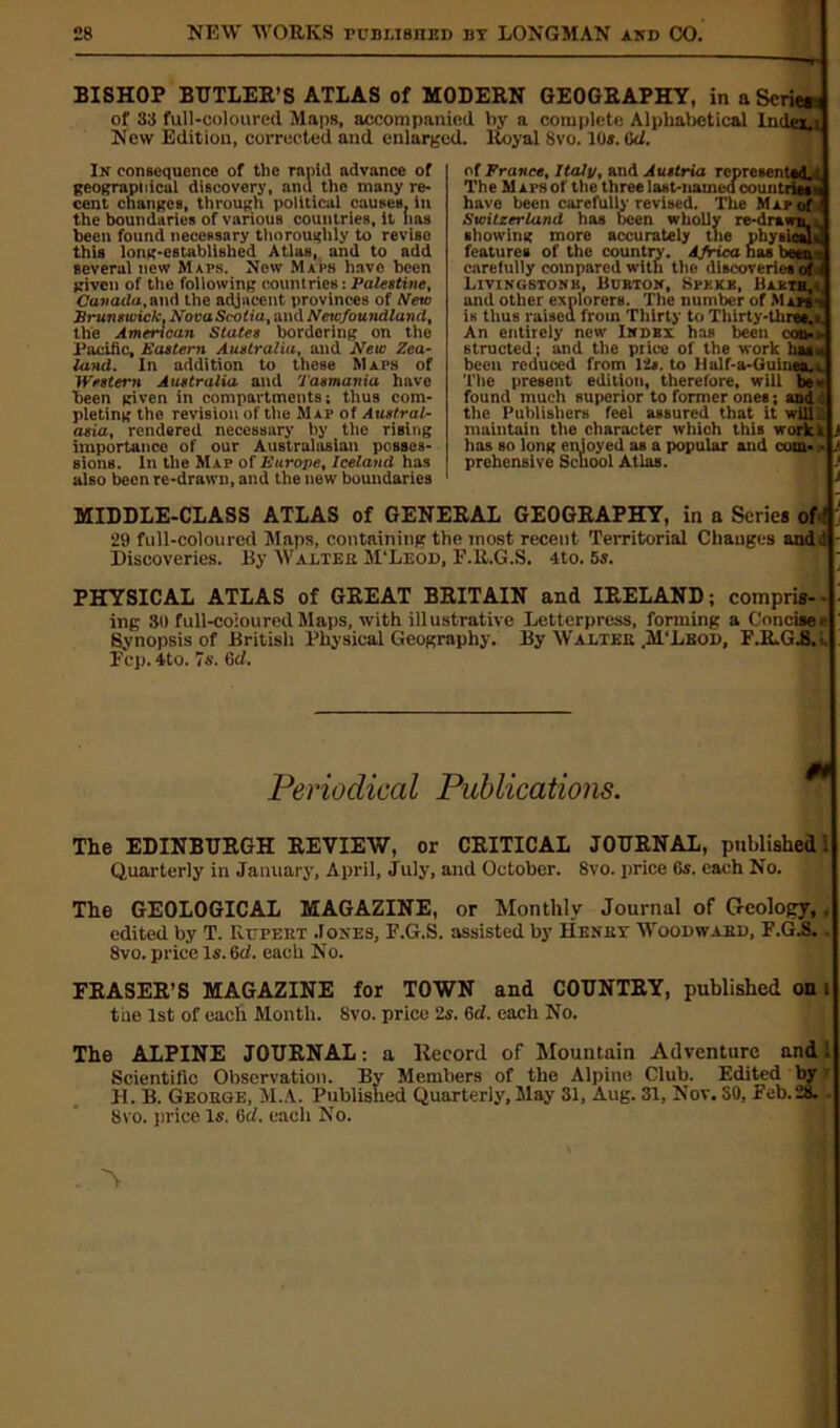 ^ BISHOP BUTLER’S ATLAS of MODERN GEOGRAPHY, in a Scrie* of 33 full-coloured Maps, accompanied hy a complete Alphabetical Index.! New Edition, corrected and enlarged. Royal 8vo. 10*. 0d. In consequence of the rapid advance of geographical discovery, and the many re- cent changes, through political causes, in the boundaries of various countries, it lias been found necessary thoroughly to revise this long-established Atlas, and to add several new Maps. New Maps have been given of the following countries: Palestine, Canada, and the adjacent provinces of Mete Frunswick. NovaScotia, and Newfoundland, the American States bordering on the Pacific, Eastern Australia, and New Zea- land. In addition to these Maps of Western Australia and Tasmania have been given in compartments; thus com- pleting the revision of the Map of Austral- asia, rendered necessary by tire rising importance of our Australasian posses- sions. In the Map of Europe, Iceland has also been re-drawn, and the new boundaries MIDDLE-CLASS ATLAS of GENERAL GEOGRAPHY, in a Scries of f ' 29 full-coloured Maps, containing the most recent Territorial Changes andl - Discoveries. By Walter M'Leod, E.R.G.S. 4to. 5s. PHYSICAL ATLAS of GREAT BRITAIN and IRELAND; compris-- : ing 80 full-coloured Maps, with illustrative Letterpress, forming a Concise - Synopsis of British Physical Geography. By Walter .M'Lbod, F.R.G.8, •. Pep. 4to. 7s. Gel. of France, Italy, and Austria represented^ The M aps of the three last-named countries* have been carefully revised. The Map of Switzerland has been wholly re-drawn... showing more accurately the physicals; features of the country-. Africa has been s carefully compared with the discoveries ofi LlVINGSTONK, iiUKION, SPKKK, BAEXH and other explorers. The number of Maps-, is thus raised from Thirty to Thirty-thre*.» An entirely new Index has been con.» structed; and the price of the work basu been reduced from 12s. to Hnlf-a-Guinern, The present edition, therefore, will be - found much superior to former ones; and i the Publishers feel assured that it will.: maintain the character which this work r t lias so long enjoyed as a popular and com* • l prehensive School Atlas. , I Periodical Publications. The EDINBURGH REVIEW, or CRITICAL JOURNAL, published: Quarterly in January, April, July, and October. 8vo. price 6s. each No. The GEOLOGICAL MAGAZINE, or Monthly Journal of Geology,, edited by T. Rupert Jones, F.G.S. assisted by Henri: Woodward, F.G.S.. 8vo. price Is. 6d. each No. FRASER’S MAGAZINE for TOWN and COUNTRY, published on i the 1st of each Month. 8vo. price 2s. 6cl. each No. The ALPINE JOURNAL: a Record of Mountain Adventure and 1 Scientific Observation. By Members of the Alpine Club. Edited by H. B. George, M.A. Published Quarterly, May 31, Aug. 31, Nov. 30, Feb.28. 8vo. price Is. 6cl. each No.