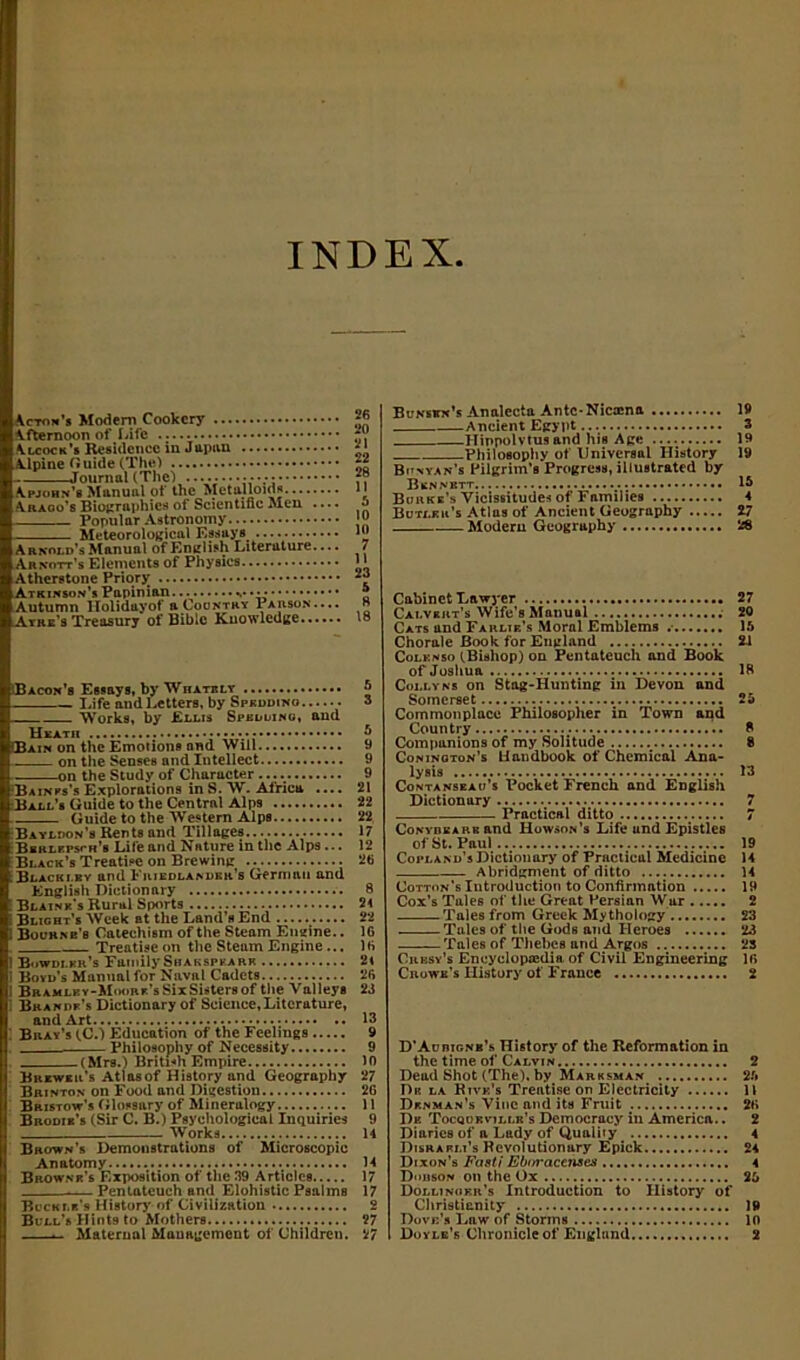 INDEX \cton’s Modem Cookery Afternoon of Life \lcock’s Residence in Japan Alpine Guide (The) ——Journal(The) ♦ Apjohn’s Manual of the Metalloids Araoo’s Biographies of Scientific Men .... Popular Astronomy Meteorological Essays Arnold’s Manual of English Literature.... Arnott’s Elements of Physics Atherstone Priorjr Atkinson’s Papinian. Autumn llolidayof a Country Parson.... Atre’s Treasury of Bible Knowledge Bacon’s Essays, by Whatbly Life and Letters, by Spkddino Works, by Ellis Spkddino, and (Bain on the Emotions nnd Will on the Senses and Intellect on the Study of Character Bainss’s Explorations in S. W. Africa .... Ball’s Guide to the Central Alps £ Guide to the Western Alps Bayldon’s Rents and Tillages Bbrlfpsth’s Lite and Nature in the Alps ... Black’s Treatise on Brewing Blackley and Frjedlandkr’s German and English Dictionary Blaine’s Rural Sports Blight’s Week at the Land’s End j Bourne’s Catechism of the Steam Engine.. Treatise on the Steam Engine ... 1 Bowdi.kr’s Family Shakspkark i Boyd’s Manual for Naval Cadets I Bramlby-Moork’s SixSisters of the Valleys Brandf’s Dictionary of Science, Literature, Bray’s (C.) Education of the Feelings Philosophy of Necessity (Mrs.) British Empire Brewer’s Atlas of History and Geography Brinton on Food and Digestion Bristow’s Glossary of Mineralogy Brodib’s (Sir C. B.) Psychological Inquiries Works... Brown’s Demonstrations of Microscopic Anatomy Browne’s Exposition of the 39 Articles .— Pentateuch and Elohistic Psalms Buckle’s History Civilization Bull’s Hints to Mothers — Maternal Management of Children. Bunskn’s Analecta Antc-Nicaena 19 Ancient Egypt 3 Hinpolvtus and his Age 19 Philosophy of Universal History 19 Bdnyan’s Pilgrim’s Progress, illustrated by Bknnbtt : IS Burke’s Vicissitudes of Families 4 Butler’s Atlas of Ancient Geography Z7 Modern Geography 28 Cabinet Lawyer 27 Calvert’s Wife’s Manual 20 Cats and Farlte’s Moral Emblems 1ft Chorale Book for England 2-1 Colknso (Bishop) on Pentateuch and Book of Joshua IB Colly ns on Stag-Hunting in Devon and Somerset 2ft Commonplace Philosopher in Town and Country 8 Companions of my Solitude 8 Coninoton’s Handbook of Chemical Ana- lysis 13 Contanseau’s Pocket French and English Dictionary 7 Practical ditto 7 Conybkarb and Howson’s Life and Epistles of St. Paul 19 Copland’s Dictionary of Practical Medicine 14 Abridgment of ditto 14 Cotton’s Introduction to Confirmation 19 Cox’s Tales of the Great Persian War 2 Tales from Greek Mythology 23 Tales of the Gods and Heroes 23 Tales of Thebes and Argos 23 Cresy’s Eneyclopaidia of Civil Engineering If* Crowe’s History of France 2 D’AunicNB’s History of the Reformation in the time of Calvin 2 Dead Shot (The), by Marksman 2ft Dk la Rive’s Treatise on Electricity 11 Denman’s Vine and its Fruit 26 Dk Tocqdbvillb’s Democracy in America.. 2 Diaries of a Lady of Quality 4 Disraeli’s Revolutionary Epick 24 Dixon’s Fasti Eboracenses 4 Dobson on the Ox 2ft Dollinoer’s Introduction to History of Christianity 19 Dove’s Law of Storms 10 Doyle’s Chronicle of England 2 26 20 21 22 28 II ft 10 10 7 II 23 5 8 18 ft 3 ft 9 9 9 21 22 22 17 12 26 8 24 22 16 16 24 26 23 13 9 9 10 27 26 11 9 14 14 17 17 2 27 27