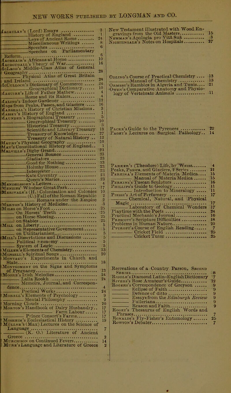 Iacauday’s (Lord) Essays —History of England _Lays of Ancient Home _ Miscellaneous ’Writings —Speeches ; •••• —Speeches on Parliamentary iIalino's Indoor Gardener . Maps from Peaks, Passes, and Glaciers Marshall's History of Christian Missions. Massey’s History of England VIaundbr's Biographical Treasury Geographical Treasury Historical Treasury Scientific and Literary Treasury Treasury of Knowledge Treasury of Natural History .. Maury’s Physical Geography May’s Constitutional History ot England.. Melville’s Digby Grand .General Bounce -Gladiators -Good for Nothing -Holmby House Interpreter . •Iacrkair’s Africans at Home (Iacdouoall’s Theory of War. icLfcou’s Middle-Class Atlas ot Generul ( GeogmphN) . • j- - - - ^ t{Uj. 0f Great Britain . and Ireland • - McCulloch’s Dictionary ot Commerce Geographical Dictionary Maguire’s Life ot Father Mathew. Rome and its Rulers. -Kate Coventry ., -Queen’s Maries.. Mendelssohn's Letters, Menzies’ Windsor Great Park Merivale’s (H.) Colonisation and Colonies (C.) Fall of the Roman Republic Romans under the Empire 23 26 10 4 1 12 16 3 1 5 10 3 13 27 12 10 1 23 23 23 23 23 23 23 23 1 17 10 2 (Merton's History of Medicine. Miles on Horse’s Foot On Horses’ Teeth on Horse Shoeing 1 on Stables Mill on Liberty on Representative Government on Utilitarianism Mill’s Dissertations and Discussions Political Economy - System of Logic Miller’s Elements of Chemistry Monsell’s Spiritual Songs Montagu’s Experiments in Church and State Montgomery on the Signs and Symptoms of Pregnancy Moore’s Irish M elodies : Lai la Rookh Memoirs, Journal, and Correspon- dence 4 Poetical Work* 24 Morell’s Elements of Psychology 9 Mental Philosophy 9 Morning Clouds 20 Morton’s Handbook ot Dairy Husbandry.. 17 Farm Labour 17 Prince Consort’s Farms 17 Moshbim’s Ecclesiastical History 19 Muller’s (Max) Lectures on the Science of Language 7 (K. O.) Literature of Ancient Greece 2 Murchison on Continued Fevers 14 Murk’s Language and Literature of Greece 2 New Testament illustrated with Wood En- gravings from the Old Masters 15 Newman’s Apologia pro YitA Su& 3 Nioiitinoalk’s Notes on Hospitals 27 Odltno’s Course of Practical Chemistry .... 13 Manual of Chemistry 13 Ormsby’sRambles in Algeria and Tunis.... 21 Owen’s Comparative Anatomy and Physio- logy of Vertebrate Animals H Packe’s Guide to the Pyrenees 22 Facet’s Lectures on Surgical Pathology.. 14 Parker’s (Theodore) Life, bv Weiss 4 Peaks, Passes, and Glaciers, 2 Series 21 Pereira’s Elements of Materia Medica.... 15 Manual of Materia Medica 15 Perkins’s Tuscan Sculptors 16 Phillips’s Guide to Geology 11 Introduction to Mineralogy 11 Piesse’s Art of Perfumery 17 Chemical, Natural, aud Physical Magic 17 Laboratory of Chemical Wonders 17 Playtime with the Poets 24 Practical Mechanic’s Journal 16 Prescott’s Scripture Difficulties 18 Problems in Human Nature 20 Pycroft’s Course of English Reading 7 Cricket Field 25 Cricket Tutor 25 Recreations of a Country Parson, Second Series 6 Riddle’s Diamond Latin-En^lishDictionary 7 Rivers’s Rose Amateur’s Guide 12 Rogers’s Correspondence of Greyson Eclipse of Faith Defence of ditto Essays from the Edinburgh Review Fulleriana Reason and Faith Kogrt’s Thesaurus of English Words and Phrases 7 Rowton’s Debater 7 c a c o c