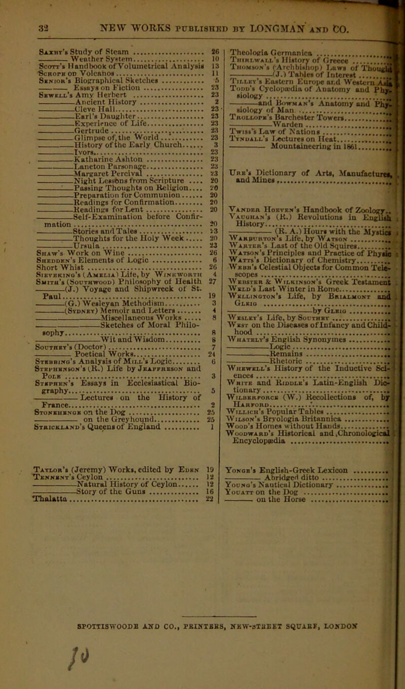 Saxht’s Study of Steam Weather System Scott’s Handbook ofVolumetrical Analysis Scnorit on Volcanos Senior's Biographical Sketches Essays on Fiction Sewell's Amy Herbert Ancient History Cleve Hall Earl’s Daughter . Experience of Life Gertrude Glimpse of.the World History of the Early Church Ivors. Katharine Ashton Laneton Parsonage Margaret Percival Night Lessbns from Scripture .... :—Passing Thoughts on Religion.... Preparation for Communion Readings for Confirmation Readings for Lent Self-Examination before Confir- mation Stories and Tales Thoughts for the Holy Week Ursula Shaw’s Work on Wine Shedden's Elements of Logic Short Whist Sieve kino’s (Amelia) Lite, by Wink worth Smith’s (Southwood) Philosophy of Health (J.) Voyage and Shipwreck of St. Paul (G.) Wesleyan Methodism (Sydney) Memoir and Letters Miscellaneous Works . Sketches of Moral Philo- sophy Wit and Wisdom Southey's (Doctor) Poetical Works Stkbrino’s Analysis of Mill’s Logic Stephenson's (R.) Life by Jeafpreson and Pole Stephen’s Essays in Ecclesiastical Bio- graphy Lectures on the History of France Stonehenge on the Dog on the Greyhound Strickland’s Queens of England 2G 10 13 11 ft 23 23 2 23 23 23 23 23 3 23 23 23 23 20 20 20 20 20 20 23 20 23 26 6 26 4 27 19 3 4 8 8 8 7 24 6 Theologia Gcrmanica Thiklwall’s History of Greece Thom son’s (Arch biniiop) Laws of Thoi —(J.) Tables of Interest Tilley’s Eastern Europe ar.d Western Ask Toon’s Cyclopa-dia of Anatomy and Phy* and Bowman's Anatomy and Ph|9 siology of Mun TnoLLorK’s Barchester Towers Warden Twiss’s Law of Nations Tyndall’s Lectures on Heat Mountaineering in 1861.. Unn’s Dictionary of Arts, Mauufact and Mines . Vander Hoevf.n’s Handbook of Zool< in oology.. English Vaughan’s (R.) Revolutions History • (R. A.) Hours with the Mystics Wardurton’s Life, by Watson Warter’s Last of the Old Squires Watson’s Principles and Practice of Physic : Watts’s Dictionary of Chemistry Weuii’s Celestial Objects for Common Tele- scopes Weustkr & Wilkinson’s Greek Testament Weld’s Last Winter in Rome Wellington’s Life, by Brialmont and Glkio by Glbig Wesley’s Life, by Southey West on the Diseases of Infancy and Child- hood mr~~ Whatbly’s English Synonytnes Logic .Remains Rhetoric Whewell’s History of the Inductive Sci- ences White and Kiddle’s Latin-English Dic- tionary Wilber force (W.) Recollections of, by Harford .' Willich’s Popular Tables Wilson’s Bryologia Britannica | Wood’s Homes without Hands Woodward’s Historical and .Chronological Encyclopaedia Taylor’s (Jeremy) Works, edited by Eden Tennbnt’s Ceylon Natural History of Ceylon Story of the Guns Thalatta 19 12 12 16 22 Yonob’s English-Greek Lexicon Abridged ditto Youno’s Nautical Dictionary .... Youatt on the Dog on the Horse SPOTTISWOODE A NO CO., PRINTERS, MWaTREET SQUABF, LONDON’