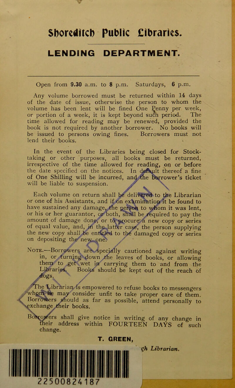 V Shoreditch Public Cibraries. LENDING DEPARTMENT. Open from 9.30 a.m. to 8 p.m. Saturdays, 6 p.m. Any volume borrowed must be returned within 14 days of the date of issue, otherwise the person to whom the volume has been lent will be fined One Penny per week, or portion of a week, it is kept beyond such period. The time allowed for reading may be renewed, provided the book is not required by another borrower. No books will be issued to persons owing fines. Borrowers must not lend their books. In the event of the Libraries being closed for Stock- taking or other purposes, all books must be returned, irrespective of the time allowed for reading, on or before the date specified on the notices. In defkplt thereof a fine of One Shilling will be incurred, and/the borrower’s ticket will be liable to suspension. / v v Each volume on return shall be delivered to the Librarian or one of his Assistants, and if on examination it be found to have sustained any damage, the person to whom it was lent, or his or her guarantor, or both, shhll be j'equired to pay the amount of damage done, or tfi? procure’ h new copy or series of equal value, and, in the .latter case, the person supplying the new copy shall be entitled to thb damaged copy or series on depositing the nev^.qne^ Note.—Borrowers are Specially cautioned against writing in, or turning down the leaves of books, or allowing them to get wet in carrying them to and from the Libraries. Books should be kept out of the reach of /ogs:,. / The Librarian is empowered to refuse books to messengers whpm he may consider unfit to take proper care of them. Borrowers should as far as possible, attend personally to exchange their books. Bo>imj^ers shall give notice in writing of any change in their address within FOURTEEN DAYS of such change. %h Librarian.