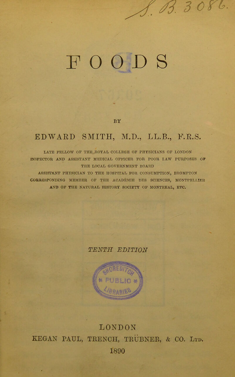 ^ £3 on. FOODS EDWARD SMITH, M.D., LL.B., F.K.S. LATE FELLOW OF THE ROYAL COLLEGE OF PHYSICIANS OF LONDON INSPECTOR AND ASSISTANT MEDICAL OFFICER FOR POOR LAW PURPOSES OF THE LOCAL GOVERNMENT BOARD ASSISTANT PHYSICIAN TO THE HOSPITAL FOR CONSUMPTION, BROMPTON CORRESPONDING MEMBER OF THE ACADEME DES SCIENCES, MONTPELLIER AND OF THE NATURAL HISTORY SOCIETY OF MONTREAL, ETC. LONDON KEGAN PAUL, TRENCH, TRUBNER, & CO. Ltd. TENTH EDITION 1800