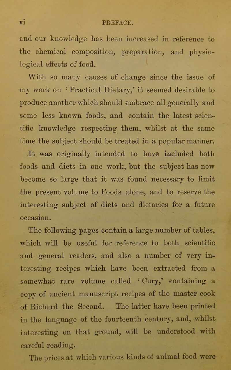 and our knowledge lias been increased in reference to the chemical composition, preparation, and physio- logical effects of food. With so many causes of change since the issue of my work on e Practical Dietary,’ it seemed desirable to produce another which should embrace all generally and some less known foods, and contain the latest scien- tific knowledge respecting them, whilst at the same time the subject should be treated in a popular manner. It was originally intended to have included both foods and diets in one work, but the subject has now become so large that it was found necessary to limit the present volume to Foods alone, and to reserve the interesting subject of diets and dietaries for a future occasion. The following pages contain a large number of tables, which will be useful for reference to both scientific and general readers, and also a number of very in- teresting recipes which have been( extracted from a somewhat rare volume called £ Cury,’ containing a copy of ancient manuscript recipes of the master cook of Richard the Second. The latter have been printed in the language of the fourteenth century, and, whilst interesting on that ground, will be understood with careful reading. The prices at which various kinds of animal food were