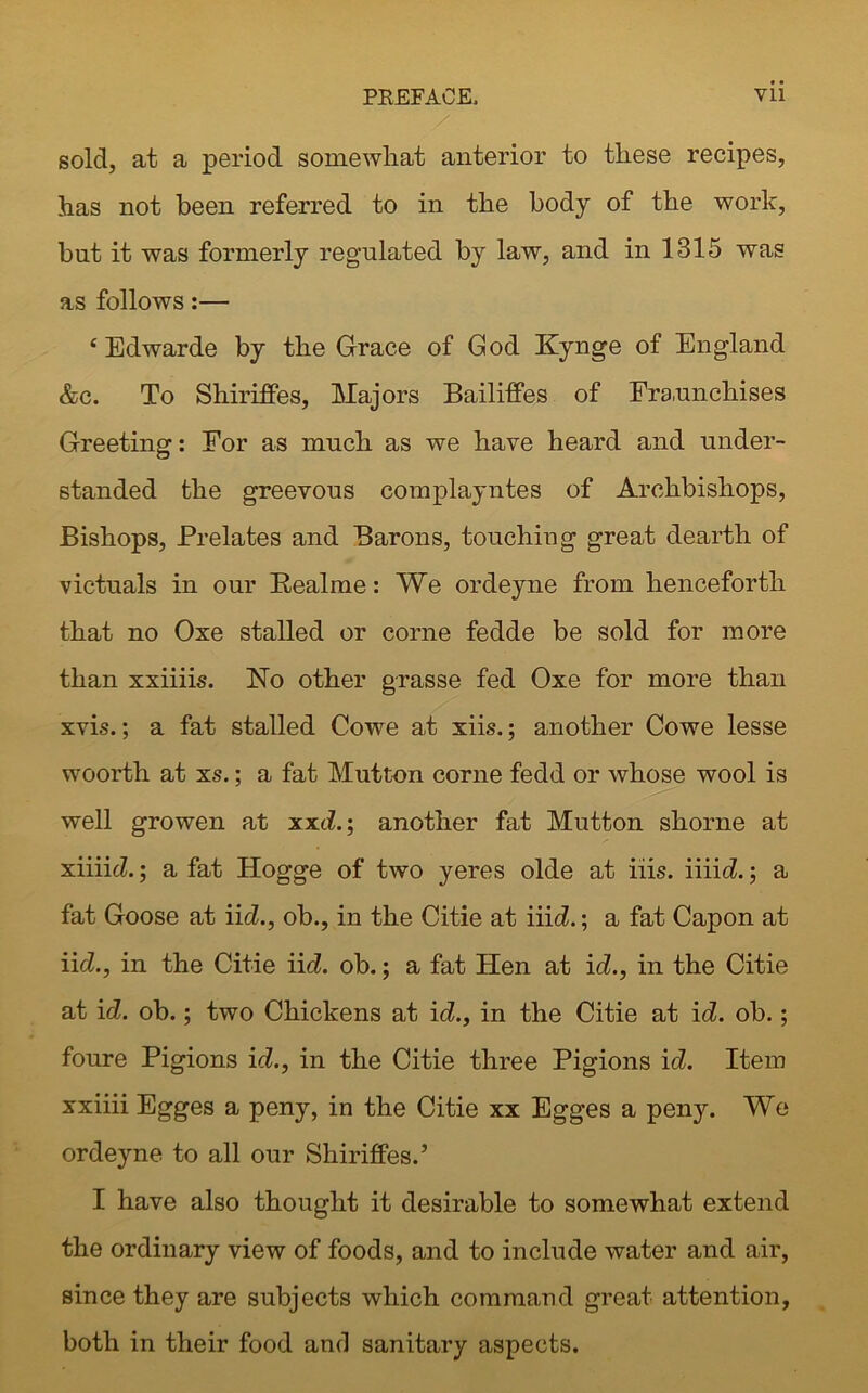 PREFACE, Vll sold, at a period somewhat anterior to these recipes, has not been referred to in the body of the work, but it was formerly regulated by law, and in 1315 was as follows:— 4 Edwarde by the Grace of God Kynge of England &c. To Shiriffes, Majors Bailiffes of Fraunchises Greeting: For as much as we have heard and under- standed the greevous complayntes of Archbishops, Bishops, Prelates and Barons, touching great dearth of victuals in our Realme: We ordeyne from henceforth that no Oxe stalled or corne fedde be sold for more than xxiiiis. No other grasse fed Oxe for more than xvis.; a fat stalled Cowe at xiis.; another Cowe lesse woorth at xs.; a fat Mutton corne fedd or whose wool is well growen at xxd.; another fat Mutton shorne at xiiiid.; a fat Hogge of two yeres olde at iiis. iiiid.; a fat Goose at iid., ob., in the Citie at Hid.; a fat Capon at iid., in the Citie iid. ob.; a fat Hen at id!., in the Citie at id. ob.; two Chickens at id!., in the Citie at id. ob.; foure Pigions id., in the Citie three Pigions id. Item xxiiii Egges a peny, in the Citie xx Egges a peny. We ordeyne to all our Shiriffes.’ I have also thought it desirable to somewhat extend the ordinary view of foods, and to include water and air, since they are subjects which command great attention, both in their food and sanitary aspects.