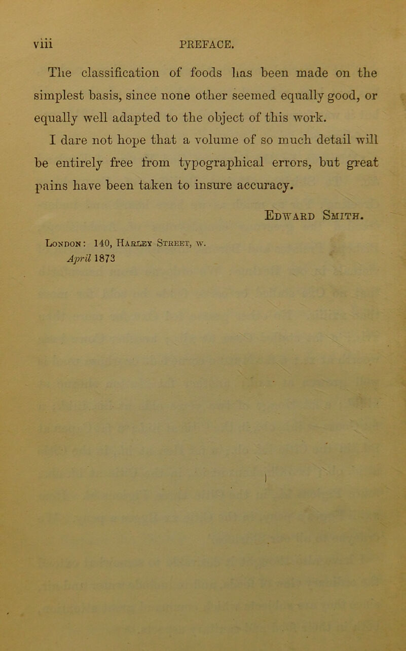 The classification of foods has been made on the simplest basis, since none other seemed equally good, or equally well adapted to the object of this work. I dare not hope that a volume of so much detail will be entirely free from typographical errors, but great pains have been taken to insure accuracy. Edward Smith. London: 140, Hareex Stkeet, w. April 1873