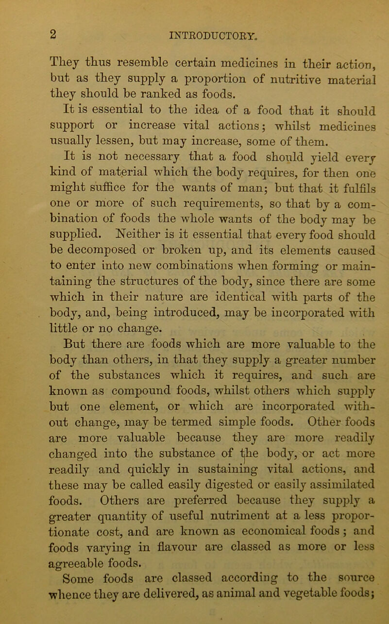 They thus resemble certain medicines in their action, but as they supply a proportion of nutritive material they should be ranked as foods. It is essential to the idea of a food that it should support or increase vital actions; whilst medicines usually lessen, but may increase, some of them. It is not necessary that a food should yield every kind of material which the body requires, for then one might suffice for the want3 of man; but that it fulfils one or more of such requirements, so that by a com- bination of foods the whole wants of the body may be supplied. Neither is it essential that every food should be decomposed or broken up, and its elements caused to enter into new combinations when forming or main- taining the structures of the body, since there are some which in their nature are identical with parts of the body, and, being introduced, may be incorporated with little or no change. But there are foods which are more valuable to the body than others, in that they supply a greater number of the substances which it requires, and such are known as compound foods, whilst others which supply but one element, or which are incorporated with- out change, may be termed simple foods. Other foods are more valuable because they are more readily changed into the substance of fjhe body, or act more readily and quickly in sustaining vital actions, and these may be called easily digested or easily assimilated foods. Others are preferred because they supply a greater quantity of useful nutriment at a less propor- tionate cost, and are known as economical foods ; and foods varying in flavour are classed as more or less agreeable foods. Some foods are classed according to the source whence they are delivered, as animal and vegetable foods;
