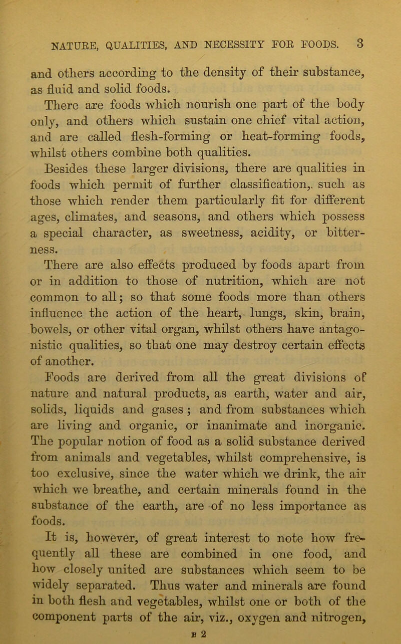 and others according to the density of their substance, as fluid and solid foods. There are foods which nourish one part of the body only, and others which sustain one chief vital action, and are called flesh-forming or heat-forming foods, whilst others combine both qualities. Besides these larger divisions, there are qualities in foods which permit of further classification,, such as those which render them particularly fit for different ages, climates, and seasons, and others which possess a special character, as sweetness, acidity, or bitter- ness. There are also effects produced by foods apart from or in addition to those of nutrition, which are not common to all; so that some foods more than others influence the action of the heart, lungs, skin, brain, bowels, or other vital organ, whilst others have antago- nistic qualities, so that one may destroy certain effects of another. Foods are derived from all the great divisions of nature and natural products, as earth, water and air, solids, liquids and gases ; and from substances which are living and organic, or inanimate and inorganic. The popular notion of food as a solid substance derived from animals and vegetables, whilst comprehensive, is too exclusive, since the water which we drink, the air which we breathe, and certain minerals found in the substance of the earth, are of no less importance as foods. It is, however, of great interest to note how fre- quently all these are combined in one food, and how closely united are substances which seem to be widely separated. Thus water and minerals are found in both flesh and vegetables, whilst one or both of the component parts of the air, viz., oxygen and nitrogen.