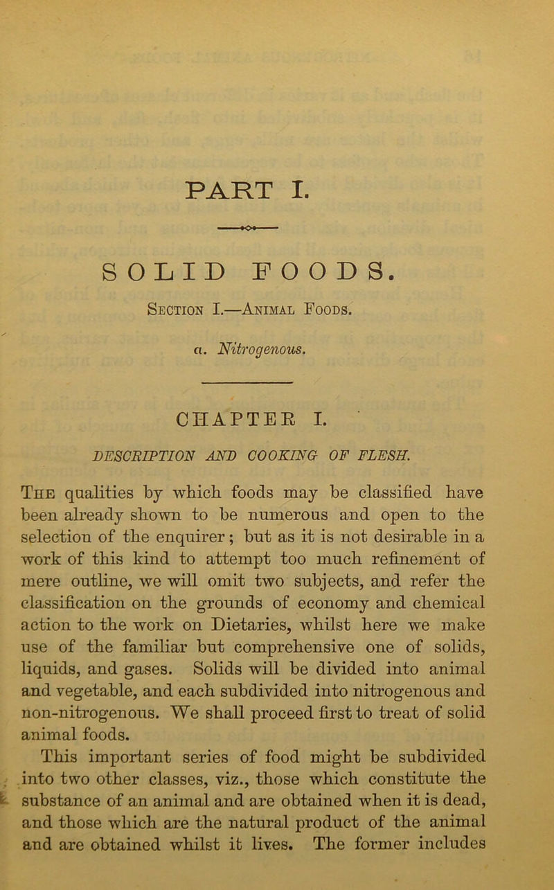 PART I. SOLID POODS. Section I.—Animal Foods. a. Nitrogenous. CHAPTER I. DESCRIPTION AND COOKING OF FLESH. The qualities by which foods may be classified have been already shown to be numerous and open to the selection of the enquirer; but as it is not desirable in a work of this kind to attempt too much refinement of mere outline, we will omit two subjects, and refer the classification on the grounds of economy and chemical action to the work on Dietaries, whilst here we make use of the familiar but comprehensive one of solids, liquids, and gases. Solids will be divided into animal and vegetable, and each subdivided into nitrogenous and non-nitrogenous. We shall proceed first to treat of solid animal foods. This important series of food might be subdivided into two other classes, viz., those which constitute the : substance of an animal and are obtained when it is dead, and those which are the natural product of the animal and are obtained whilst it lives. The former includes