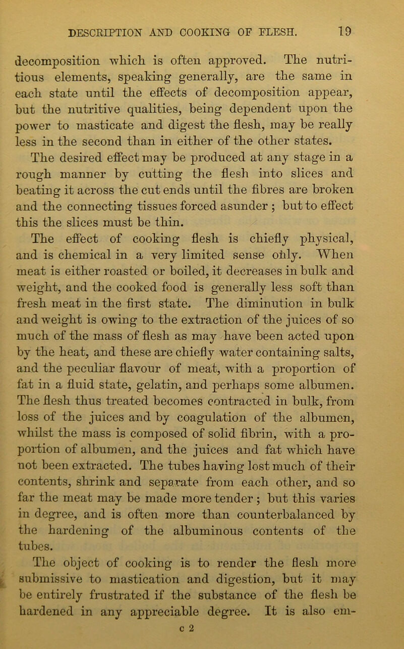 decomposition which is often approved. The nutri- tious elements, speaking generally, are the same in each state until the effects of decomposition appear, hut the nutritive qualities, being dependent upon the power to masticate and digest the flesh, may be really less in the second than in either of the other states. The desired effect may be produced at any stage in a rough manner by cutting the flesh into slices and beating it across the cut ends until the fibres are broken and the connecting tissues forced asunder ; but to effect this the slices must be thin. The effect of cooking flesh is chiefly physical, and is chemical in a very limited sense ofaly. When meat is either roasted or boiled, it decreases in bulk and weight, and the cooked food is generally less soft than fresh meat in the first state. The diminution in bulk and weight is owing to the extraction of the juices of so much of the mass of flesh as may have been acted upon by the heat, and these are chiefly water containing salts, and the peculiar flavour of meat, with a proportion of fat in a fluid state, gelatin, and perhaps some albumen. The flesh thus treated becomes contracted in bulk, from loss of the juices and by coagulation of the albumen, whilst the mass is composed of solid fibrin, with a pro- portion of albumen, and the juices and fat which have not been extracted. The tubes having lost much of their contents, shrink and separate from each other, and so far the meat may be made more tender; but this varies in degree, and is often more than counterbalanced by the hardening of the albuminous contents of the tubes. The object of cooking is to render the flesh more submissive to mastication and digestion, but it may be entirely frustrated if the substance of the flesh be hardened in any appreciable degree. It is also em-