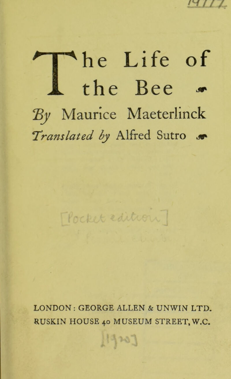 c±u / The Life of the Bee » Ey Maurice Maeterlinck Translated by Alfred Sutro LONDON: GEORGE ALLEN & UNWIN LTD. RUSKIN HOUSE 40 MUSEUM STREET, W.C.