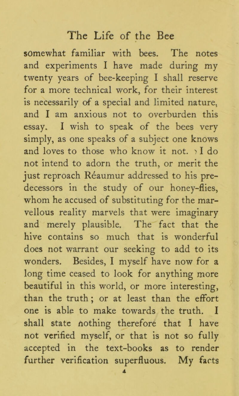 somewhat familiar with bees. The notes and experiments I have made during my twenty years of bee-keeping I shall reserve for a more technical work, for their interest is necessarily of a special and limited nature, and I am anxious not to overburden this essay. I wish to speak of the bees very simply, as one speaks of a subject one knows and loves to those who know it not. > I do not intend to adorn the truth, or merit the just reproach Reaumur addressed to his pre- decessors in the study of our honey-flies, whom he accused of substituting for the mar- vellous reality marvels that were imaginary and merely plausible. The fact that the hive contains so much that is wonderful does not warrant our seeking to add to its wonders. Besides, I myself have now for a long time ceased to look for anything more beautiful in this world, or more interesting, than the truth ; or at least than the effort one is able to make towards the truth. I shall state nothing therefore that I have not verified myself, or that is not so fully accepted in the text-books as to render further verification superfluous. My facts