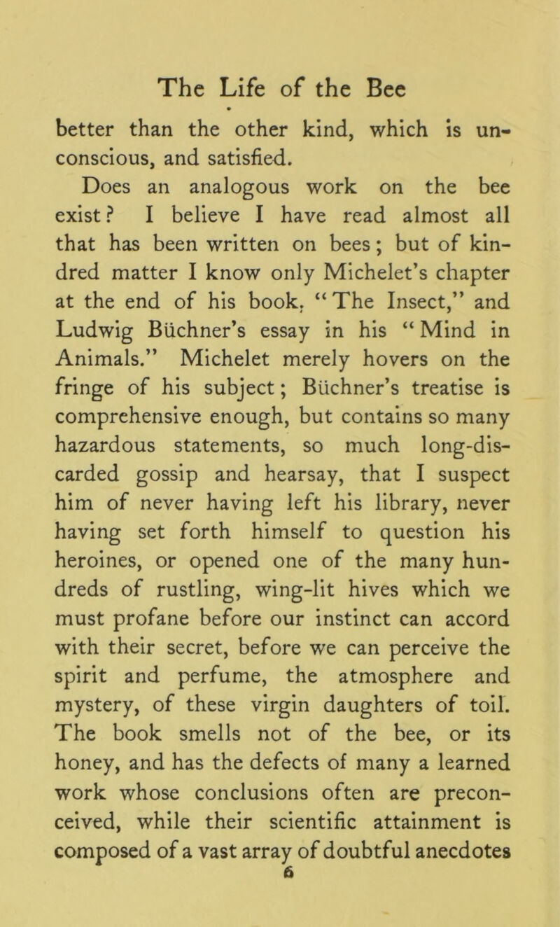 better than the other kind, which is un- conscious, and satisfied. Does an analogous work on the bee exist ? I believe I have read almost all that has been written on bees; but of kin- dred matter I know only Michelet’s chapter at the end of his book. “ The Insect,” and Ludwig Buchner’s essay in his “ Mind in Animals.” Michelet merely hovers on the fringe of his subject; Buchner’s treatise is comprehensive enough, but contains so many hazardous statements, so much long-dis- carded gossip and hearsay, that I suspect him of never having left his library, never having set forth himself to question his heroines, or opened one of the many hun- dreds of rustling, wing-lit hives which we must profane before our instinct can accord with their secret, before we can perceive the spirit and perfume, the atmosphere and mystery, of these virgin daughters of toil. The book smells not of the bee, or its honey, and has the defects of many a learned work whose conclusions often are precon- ceived, while their scientific attainment is composed of a vast array of doubtful anecdotes