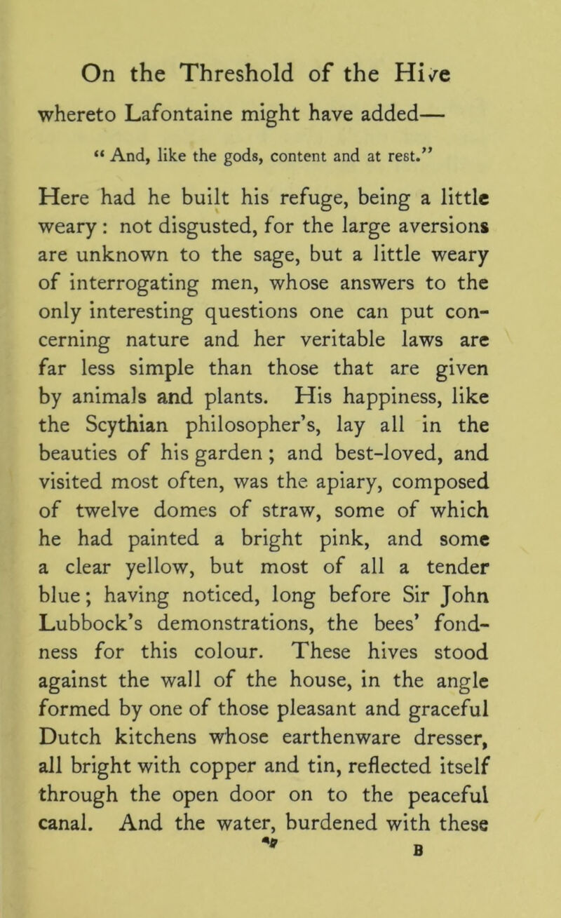 whereto Lafontaine might have added— “ And, like the gods, content and at rest.” Here had he built his refuge, being a little weary : not disgusted, for the large aversions are unknown to the sage, but a little weary of interrogating men, whose answers to the only interesting questions one can put con- cerning nature and her veritable laws are far less simple than those that are given by animals and plants. His happiness, like the Scythian philosopher’s, lay all in the beauties of his garden ; and best-loved, and visited most often, was the apiary, composed of twelve domes of straw, some of which he had painted a bright pink, and some a clear yellow, but most of all a tender blue; having noticed, long before Sir John Lubbock’s demonstrations, the bees’ fond- ness for this colour. These hives stood against the wall of the house, in the angle formed by one of those pleasant and graceful Dutch kitchens whose earthenware dresser, all bright with copper and tin, reflected itself through the open door on to the peaceful canal. And the water, burdened with these