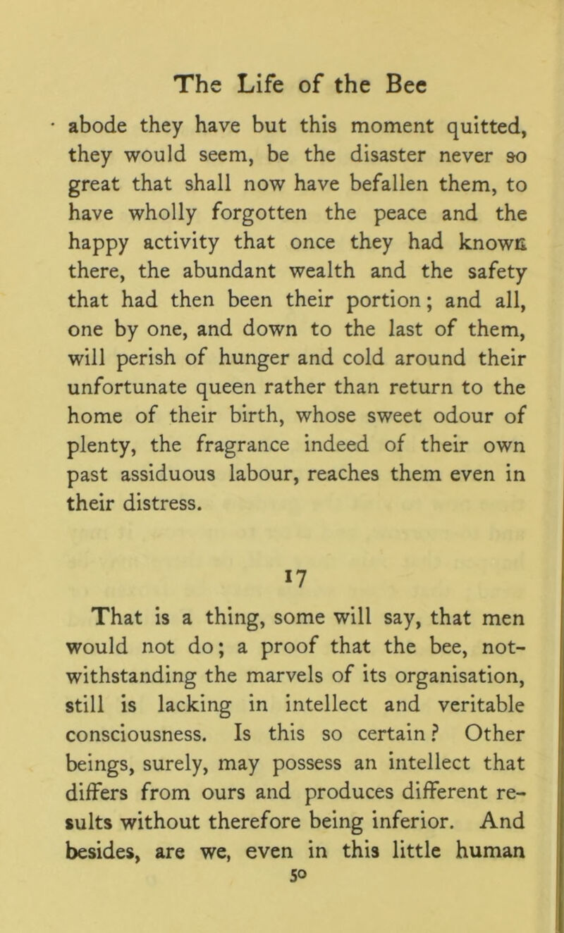 abode they have but this moment quitted, they would seem, be the disaster never so great that shall now have befallen them, to have wholly forgotten the peace and the happy activity that once they had known there, the abundant wealth and the safety that had then been their portion; and all, one by one, and down to the last of them, will perish of hunger and cold around their unfortunate queen rather than return to the home of their birth, whose sweet odour of plenty, the fragrance indeed of their own past assiduous labour, reaches them even in their distress. *7 That is a thing, some will say, that men would not do; a proof that the bee, not- withstanding the marvels of its organisation, still is lacking in intellect and veritable consciousness. Is this so certain ? Other beings, surely, may possess an intellect that differs from ours and produces different re- sults without therefore being inferior. And besides, are we, even in this little human