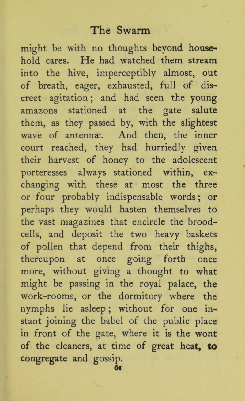 might be with no thoughts beyond house- hold cares. He had watched them stream into the hive, imperceptibly almost, out of breath, eager, exhausted, full of dis- creet agitation; and had seen the young amazons stationed at the gate salute them, as they passed by, with the slightest wave of antennas. And then, the inner court reached, they had hurriedly given their harvest of honey to the adolescent porteresses always stationed within, ex- changing with these at most the three or four probably indispensable words; or perhaps they would hasten themselves to the vast magazines that encircle the brood- cells, and deposit the two heavy baskets of pollen that depend from their thighs, thereupon at once going forth once more, without giving a thought to what might be passing in the royal palace, the work-rooms, or the dormitory where the nymphs lie asleep; without for one in- stant joining the babel of the public place in front of the gate, where it is the wont of the cleaners, at time of great heat, to congregate and gossip.