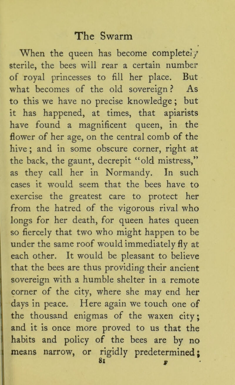 When the queen has become complete!/ sterile, the bees will rear a certain number of royal princesses to fill her place. But what becomes of the old sovereign ? As to this we have no precise knowledge; but it has happened, at times, that apiarists have found a magnificent queen, in the flower of her age, on the central comb of the hive; and in some obscure corner, right at the back, the gaunt, decrepit “old mistress,” as they call her in Normandy. In such cases it would seem that the bees have to exercise the greatest care to protect her from the hatred of the vigorous rival who longs for her death, for queen hates queen so fiercely that two who might happen to be under the same roof would immediately fly at each other. It would be pleasant to believe that the bees are thus providing their ancient sovereign with a humble shelter in a remote corner of the city, where she may end her days in peace. Here again we touch one of the thousand enigmas of the waxen city; and it is once more proved to us that the habits and policy of the bees are by no means narrow, or rigidly predetermined;