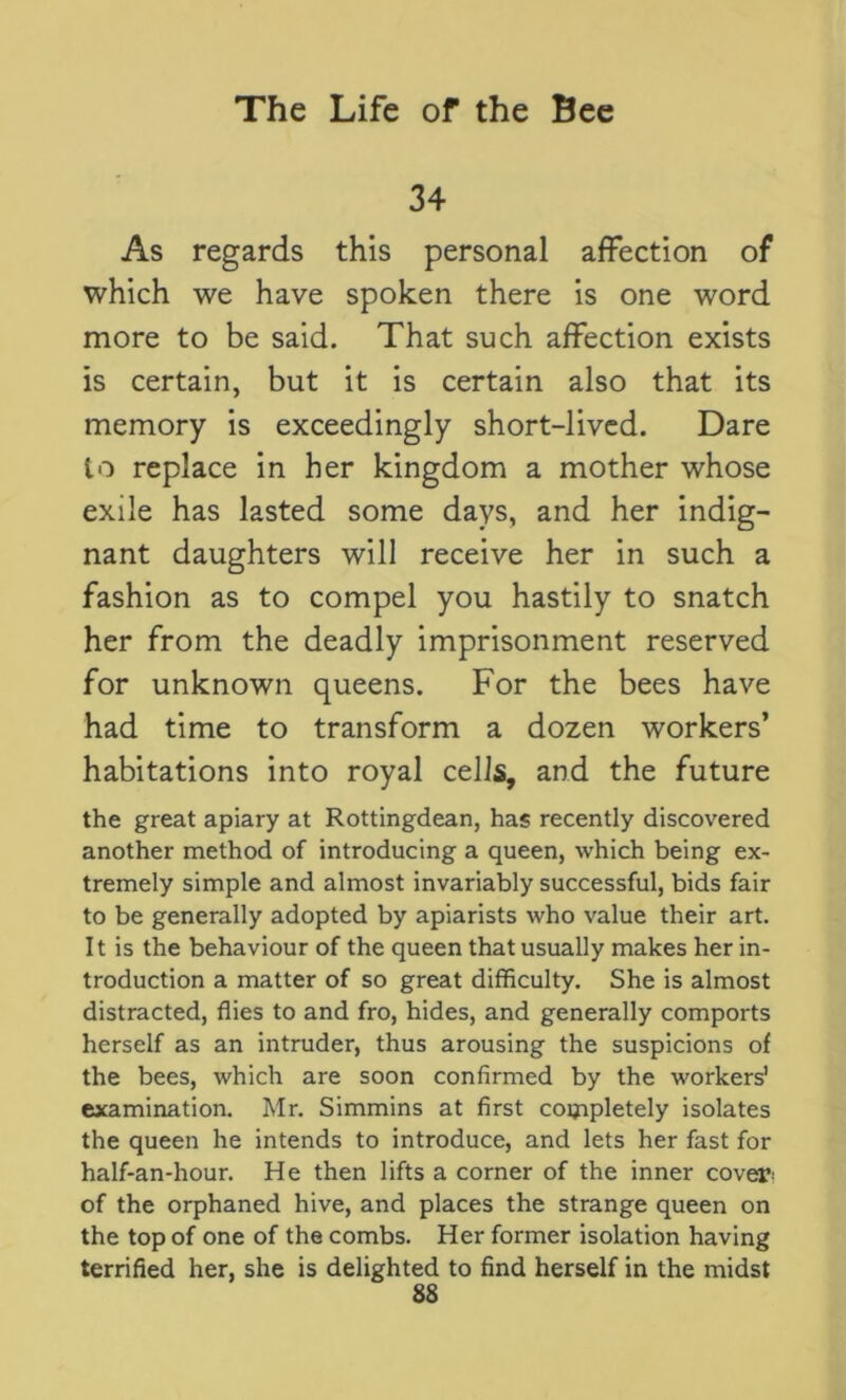 34 As regards this personal affection of which we have spoken there is one word more to be said. That such affection exists is certain, but it is certain also that its memory is exceedingly short-lived. Dare to replace in her kingdom a mother whose exile has lasted some days, and her indig- nant daughters will receive her in such a fashion as to compel you hastily to snatch her from the deadly imprisonment reserved for unknown queens. For the bees have had time to transform a dozen workers’ habitations into royal cells, and the future the great apiary at Rottingdean, has recently discovered another method of introducing a queen, which being ex- tremely simple and almost invariably successful, bids fair to be generally adopted by apiarists who value their art. It is the behaviour of the queen that usually makes her in- troduction a matter of so great difficulty. She is almost distracted, flies to and fro, hides, and generally comports herself as an intruder, thus arousing the suspicions of the bees, which are soon confirmed by the workers' examination. Mr. Simmins at first completely isolates the queen he intends to introduce, and lets her fast for half-an-hour. He then lifts a corner of the inner cover- of the orphaned hive, and places the strange queen on the top of one of the combs. Her former isolation having terrified her, she is delighted to find herself in the midst 8S