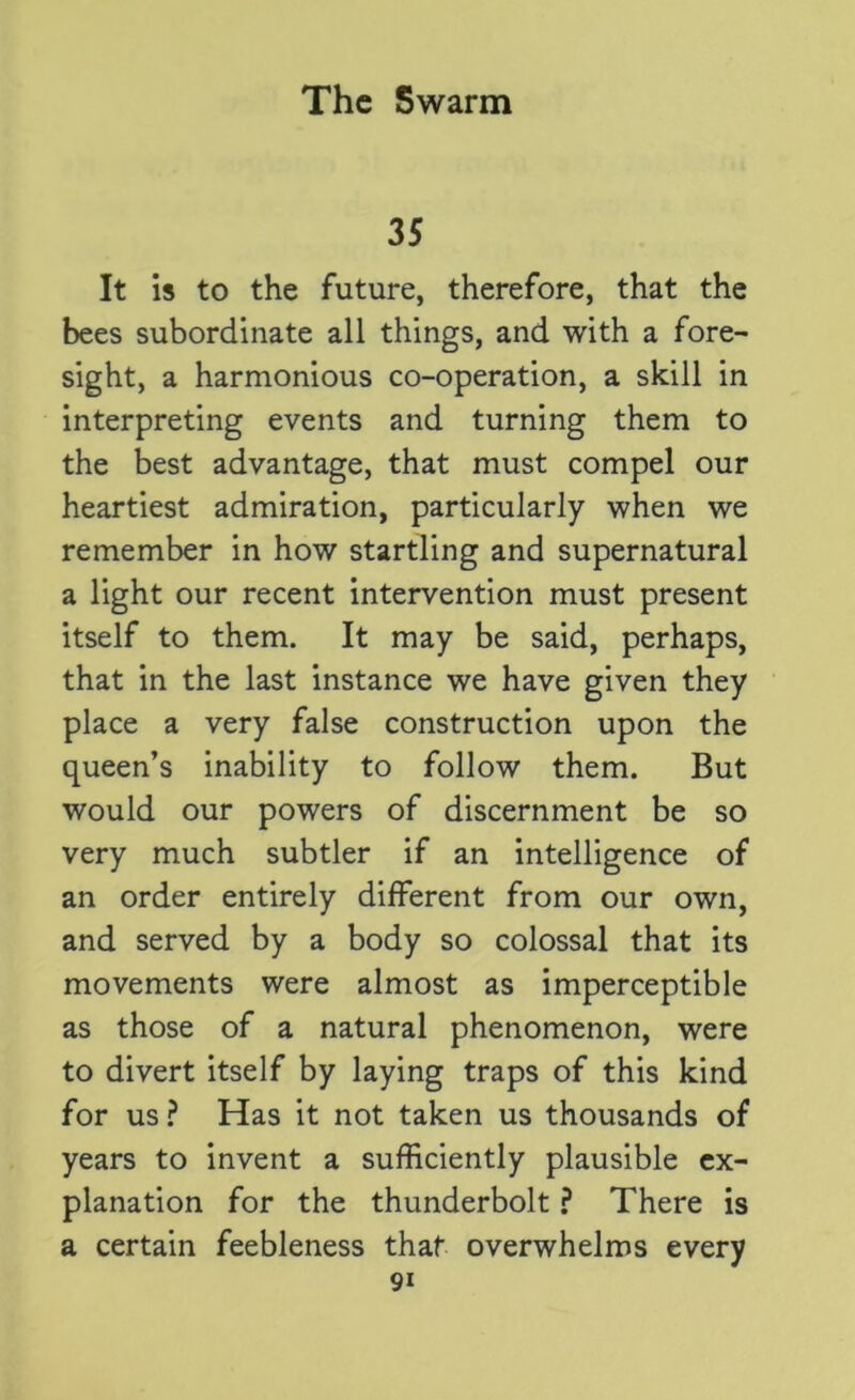 35 It is to the future, therefore, that the bees subordinate all things, and with a fore- sight, a harmonious co-operation, a skill in interpreting events and turning them to the best advantage, that must compel our heartiest admiration, particularly when we remember in how startling and supernatural a light our recent intervention must present itself to them. It may be said, perhaps, that in the last instance we have given they place a very false construction upon the queen’s inability to follow them. But would our powers of discernment be so very much subtler if an intelligence of an order entirely different from our own, and served by a body so colossal that its movements were almost as imperceptible as those of a natural phenomenon, were to divert itself by laying traps of this kind for us ? Has it not taken us thousands of years to invent a sufficiently plausible ex- planation for the thunderbolt ? There is a certain feebleness that overwhelms every
