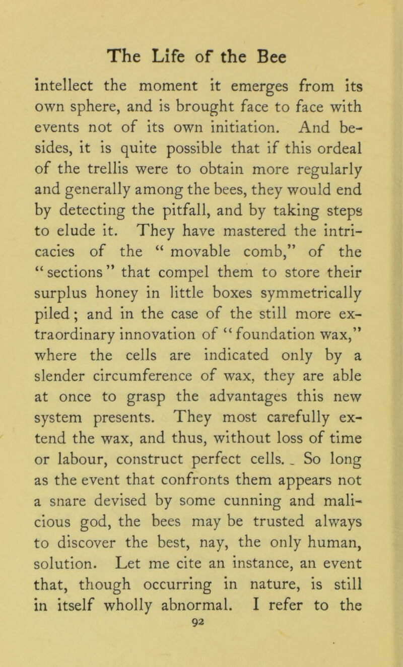 intellect the moment it emerges from its own sphere, and is brought face to face with events not of its own initiation. And be- sides, it is quite possible that if this ordeal of the trellis were to obtain more regularly and generally among the bees, they would end by detecting the pitfall, and by taking steps to elude it. They have mastered the intri- cacies of the “ movable comb,” of the “sections” that compel them to store their surplus honey in little boxes symmetrically piled; and in the case of the still more ex- traordinary innovation of “foundation wax,” where the cells are indicated only by a slender circumference of wax, they are able at once to grasp the advantages this new system presents. They most carefully ex- tend the wax, and thus, without loss of time or labour, construct perfect cells. _ So long as the event that confronts them appears not a snare devised by some cunning and mali- cious god, the bees may be trusted always to discover the best, nay, the only human, solution. Let me cite an instance, an event that, though occurring in nature, is still in itself wholly abnormal. I refer to the