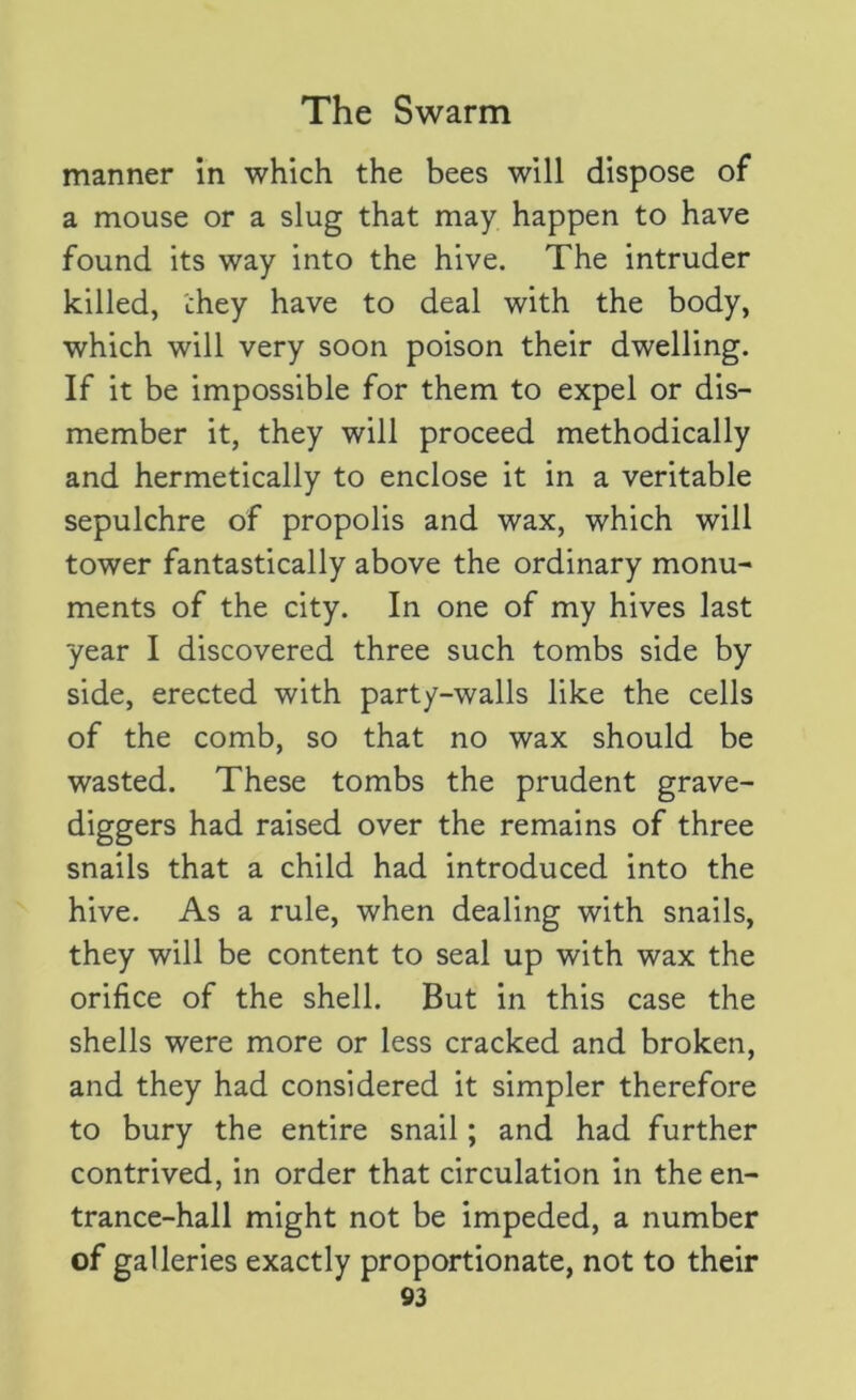 manner in which the bees will dispose of a mouse or a slug that may happen to have found its way into the hive. The intruder killed, they have to deal with the body, which will very soon poison their dwelling. If it be impossible for them to expel or dis- member it, they will proceed methodically and hermetically to enclose it in a veritable sepulchre of propolis and wax, which will tower fantastically above the ordinary monu- ments of the city. In one of my hives last year I discovered three such tombs side by side, erected with party-walls like the cells of the comb, so that no wax should be wasted. These tombs the prudent grave- diggers had raised over the remains of three snails that a child had introduced into the hive. As a rule, when dealing with snails, they will be content to seal up with wax the orifice of the shell. But in this case the shells were more or less cracked and broken, and they had considered it simpler therefore to bury the entire snail; and had further contrived, in order that circulation in the en- trance-hall might not be impeded, a number of galleries exactly proportionate, not to their