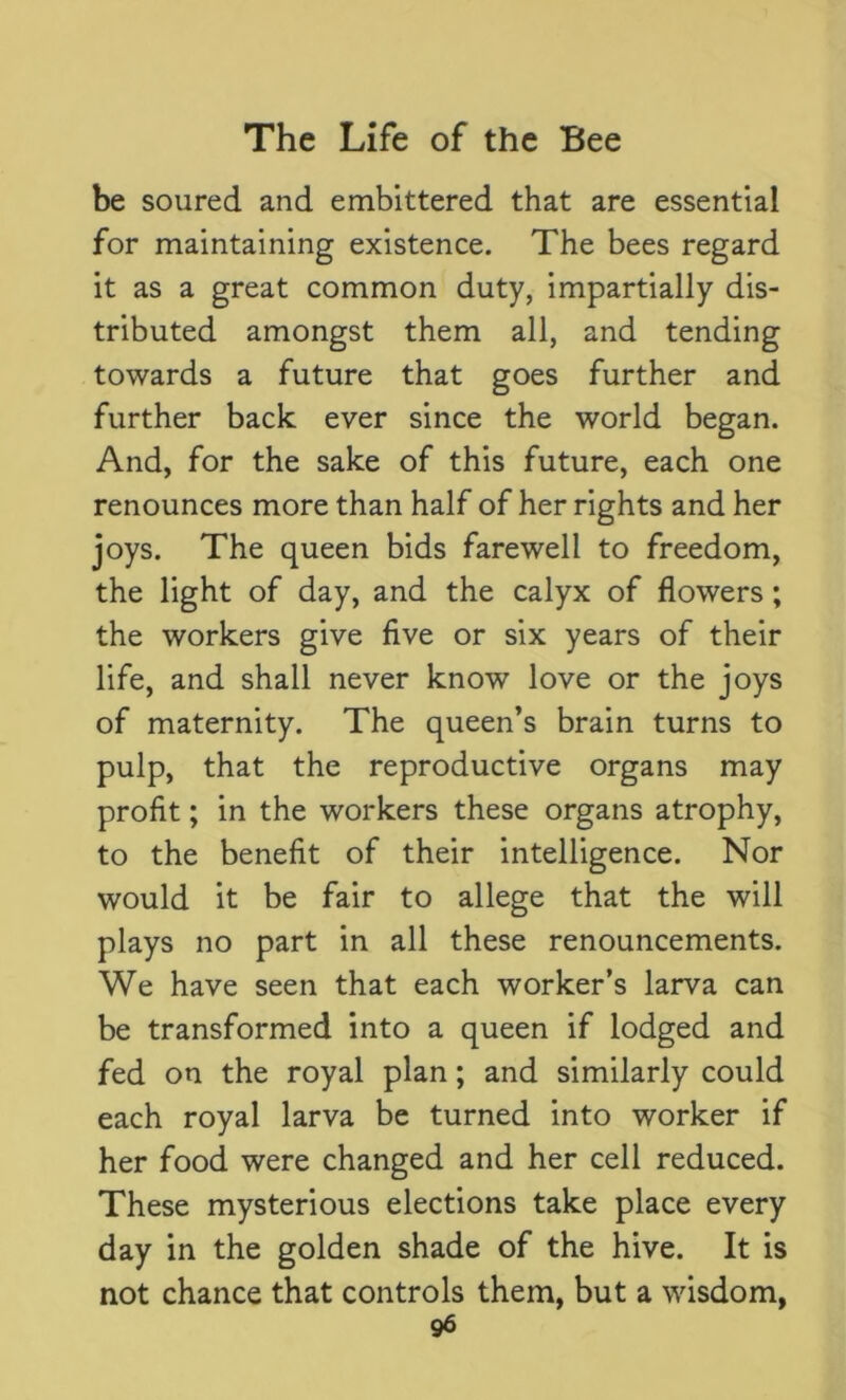 be soured and embittered that are essential for maintaining existence. The bees regard it as a great common duty, impartially dis- tributed amongst them all, and tending towards a future that goes further and further back ever since the world began. And, for the sake of this future, each one renounces more than half of her rights and her joys. The queen bids farewell to freedom, the light of day, and the calyx of flowers; the workers give five or six years of their life, and shall never know love or the joys of maternity. The queen’s brain turns to pulp, that the reproductive organs may profit; in the workers these organs atrophy, to the benefit of their intelligence. Nor would it be fair to allege that the will plays no part in all these renouncements. We have seen that each worker’s larva can be transformed into a queen if lodged and fed on the royal plan; and similarly could each royal larva be turned into worker if her food were changed and her cell reduced. These mysterious elections take place every day in the golden shade of the hive. It is not chance that controls them, but a wisdom,