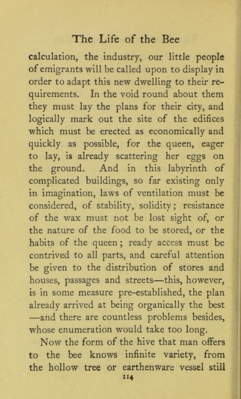 calculation, the industry, our little people of emigrants will be called upon to display in order to adapt this new dwelling to their re- quirements. In the void round about them they must lay the plans for their city, and logically mark out the site of the edifices which must be erected as economically and quickly as possible, for the queen, eager to lay, is already scattering her eggs on the ground. And in this labyrinth of complicated buildings, so far existing only in imagination, laws of ventilation must be considered, of stability, solidity; resistance of the wax must not be lost sight of, or the nature of the food to be stored, or the habits of the queen ; ready access must be contrived to all parts, and careful attention be given to the distribution of stores and houses, passages and streets—this, however, is in some measure pre-established, the plan already arrived at being organically the best —and there are countless problems besides, whose enumeration would take too long. Now the form of the hive that man offers to the bee knows infinite variety, from the hollow tree or earthenware vessel still