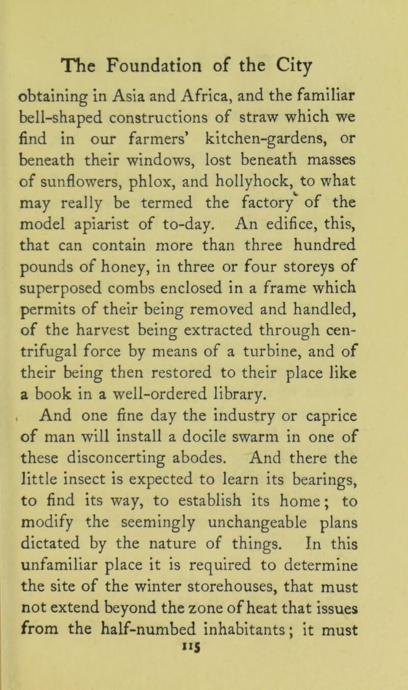 obtaining in Asia and Africa, and the familiar bell-shaped constructions of straw which we find in our farmers’ kitchen-gardens, or beneath their windows, lost beneath masses of sunflowers, phlox, and hollyhock, to what may really be termed the factory of the model apiarist of to-day. An edifice, this, that can contain more than three hundred pounds of honey, in three or four storeys of superposed combs enclosed in a frame which permits of their being removed and handled, of the harvest being extracted through cen- trifugal force by means of a turbine, and of their being then restored to their place like a book in a well-ordered library. . And one fine day the industry or caprice of man will install a docile swarm in one of these disconcerting abodes. And there the little insect is expected to learn its bearings, to find its way, to establish its home; to modify the seemingly unchangeable plans dictated by the nature of things. In this unfamiliar place it is required to determine the site of the winter storehouses, that must not extend beyond the zone of heat that issues from the half-numbed inhabitants; it must 1*5