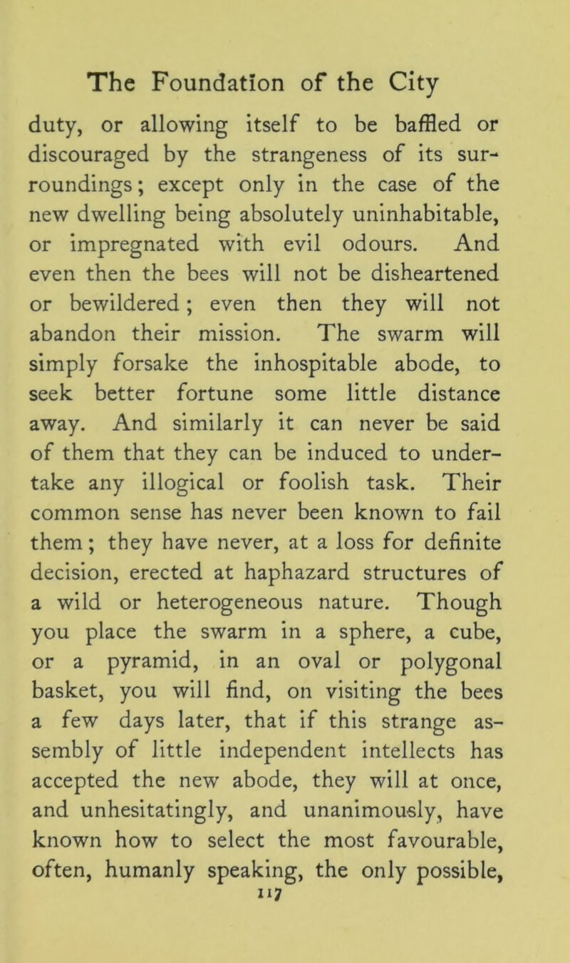 duty, or allowing itself to be baffled or discouraged by the strangeness of its sur- roundings ; except only in the case of the new dwelling being absolutely uninhabitable, or impregnated with evil odours. And even then the bees will not be disheartened or bewildered; even then they will not abandon their mission. The swarm will simply forsake the inhospitable abode, to seek better fortune some little distance away. And similarly it can never be said of them that they can be induced to under- take any illogical or foolish task. Their common sense has never been known to fail them; they have never, at a loss for definite decision, erected at haphazard structures of a wild or heterogeneous nature. Though you place the swarm in a sphere, a cube, or a pyramid, in an oval or polygonal basket, you will find, on visiting the bees a few days later, that if this strange as- sembly of little independent intellects has accepted the new abode, they will at once, and unhesitatingly, and unanimously, have known how to select the most favourable, often, humanly speaking, the only possible,