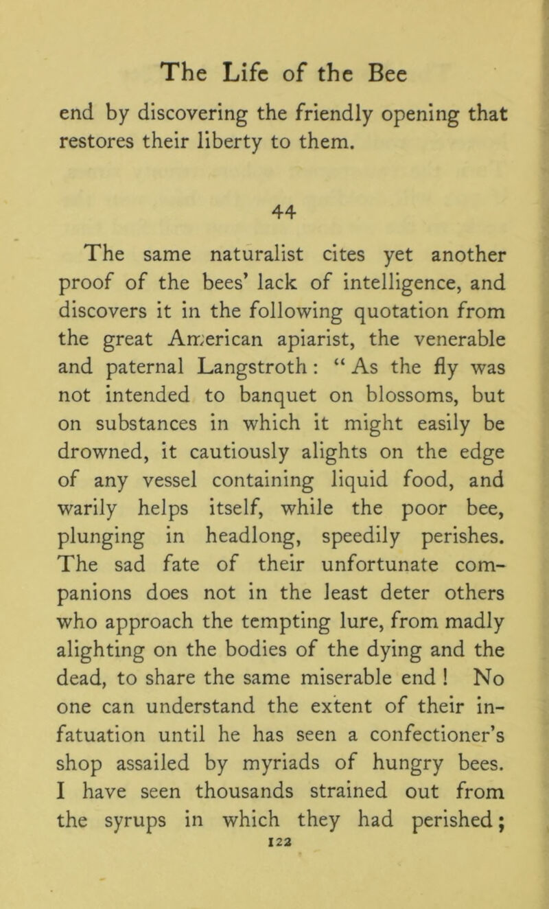 end by discovering the friendly opening that restores their liberty to them. 44 The same naturalist cites yet another proof of the bees’ lack of intelligence, and discovers it in the following quotation from the great American apiarist, the venerable and paternal Langstroth: “ As the fly was not intended to banquet on blossoms, but on substances in which it might easily be drowned, it cautiously alights on the edge of any vessel containing liquid food, and warily helps itself, while the poor bee, plunging in headlong, speedily perishes. The sad fate of their unfortunate com- panions does not in the least deter others who approach the tempting lure, from madly alighting on the bodies of the dying and the dead, to share the same miserable end ! No one can understand the extent of their in- fatuation until he has seen a confectioner’s shop assailed by myriads of hungry bees. I have seen thousands strained out from the syrups in which they had perished;