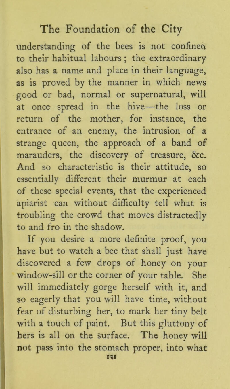 understanding of the bees is not confined to their habitual labours; the extraordinary also has a name and place in their language, as is proved by the manner in which news good or bad, normal or supernatural, will at once spread in the hive—the loss or return of the mother, for instance, the entrance of an enemy, the intrusion of a strange queen, the approach of a band of marauders, the discovery of treasure, &c. And so characteristic is their attitude, so essentially different their murmur at each of these special events, that the experienced apiarist can without difficulty tell what is troubling the crowd that moves distractedly to and fro in the shadow. If you desire a more definite proof, you have but to watch a bee that shall just have discovered a few drops of honey on your window-sill or the corner of your table. She will immediately gorge herself with it, and so eagerly that you will have time, without fear of disturbing her, to mark her tiny belt with a touch of paint. But this gluttony of hers is all on the surface. The honey will not pass into the stomach proper, into what