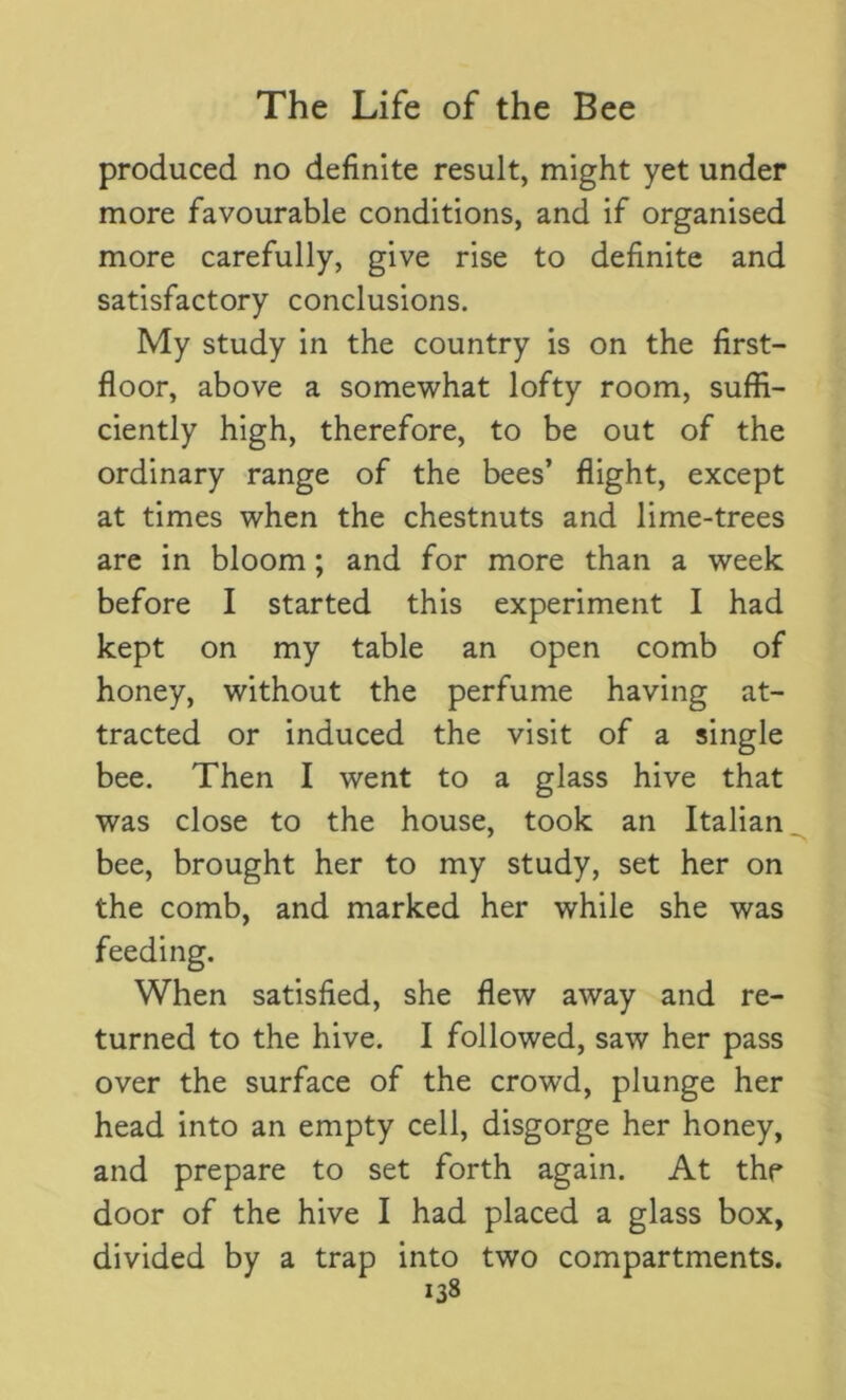 produced no definite result, might yet under more favourable conditions, and if organised more carefully, give rise to definite and satisfactory conclusions. My study in the country is on the first- floor, above a somewhat lofty room, suffi- ciently high, therefore, to be out of the ordinary range of the bees’ flight, except at times when the chestnuts and lime-trees are in bloom; and for more than a week before I started this experiment I had kept on my table an open comb of honey, without the perfume having at- tracted or induced the visit of a single bee. Then I went to a glass hive that was close to the house, took an Italian bee, brought her to my study, set her on the comb, and marked her while she was feeding. When satisfied, she flew away and re- turned to the hive. I followed, saw her pass over the surface of the crowd, plunge her head into an empty cell, disgorge her honey, and prepare to set forth again. At the door of the hive I had placed a glass box, divided by a trap into two compartments.