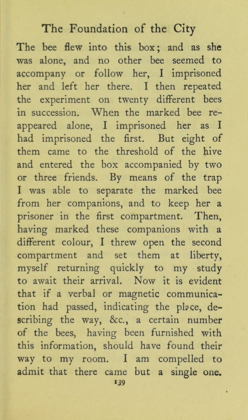 The bee flew into this box; and as she was alone, and no other bee seemed to accompany or follow her, I imprisoned her and left her there. I then repeated the experiment on twenty different bees in succession. When the marked bee re- appeared alone, I imprisoned her as I had imprisoned the first. But eight of them came to the threshold of the hive and entered the box accompanied by two or three friends. By means of the trap I was able to separate the marked bee from her companions, and to keep her a prisoner in the first compartment. Then, having marked these companions with a different colour, I threw open the second compartment and set them at liberty, myself returning quickly to my study to await their arrival. Now it is evident that if a verbal or magnetic communica- tion had passed, indicating the pl?ce, de- scribing the way, &c., a certain number of the bees, having been furnished with this information, should have found their way to my room. I am compelled to admit that there came but a single one.