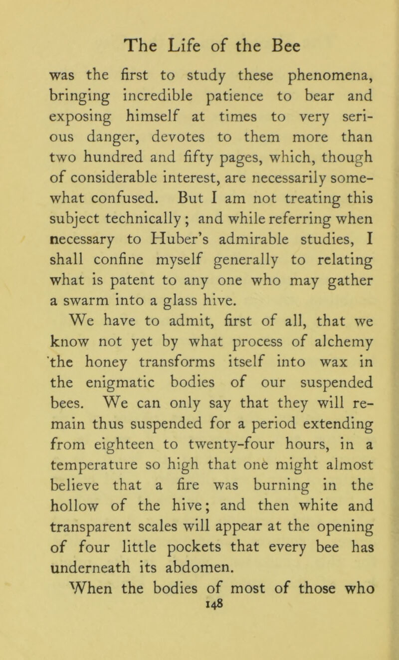 was the first to study these phenomena, bringing incredible patience to bear and exposing himself at times to very seri- ous danger, devotes to them more than two hundred and fifty pages, which, though of considerable interest, are necessarily some- what confused. But I am not treating this subject technically ; and while referring when necessary to Huber’s admirable studies, I shall confine myself generally to relating what is patent to any one who may gather a swarm into a glass hive. We have to admit, first of all, that we know not yet by what process of alchemy 'the honey transforms itself into wax in the enigmatic bodies of our suspended bees. We can only say that they will re- main thus suspended for a period extending from eighteen to twenty-four hours, in a temperature so high that one might almost believe that a fire was burning in the hollow of the hive; and then white and transparent scales will appear at the opening of four little pockets that every bee has underneath its abdomen. When the bodies of most of those who