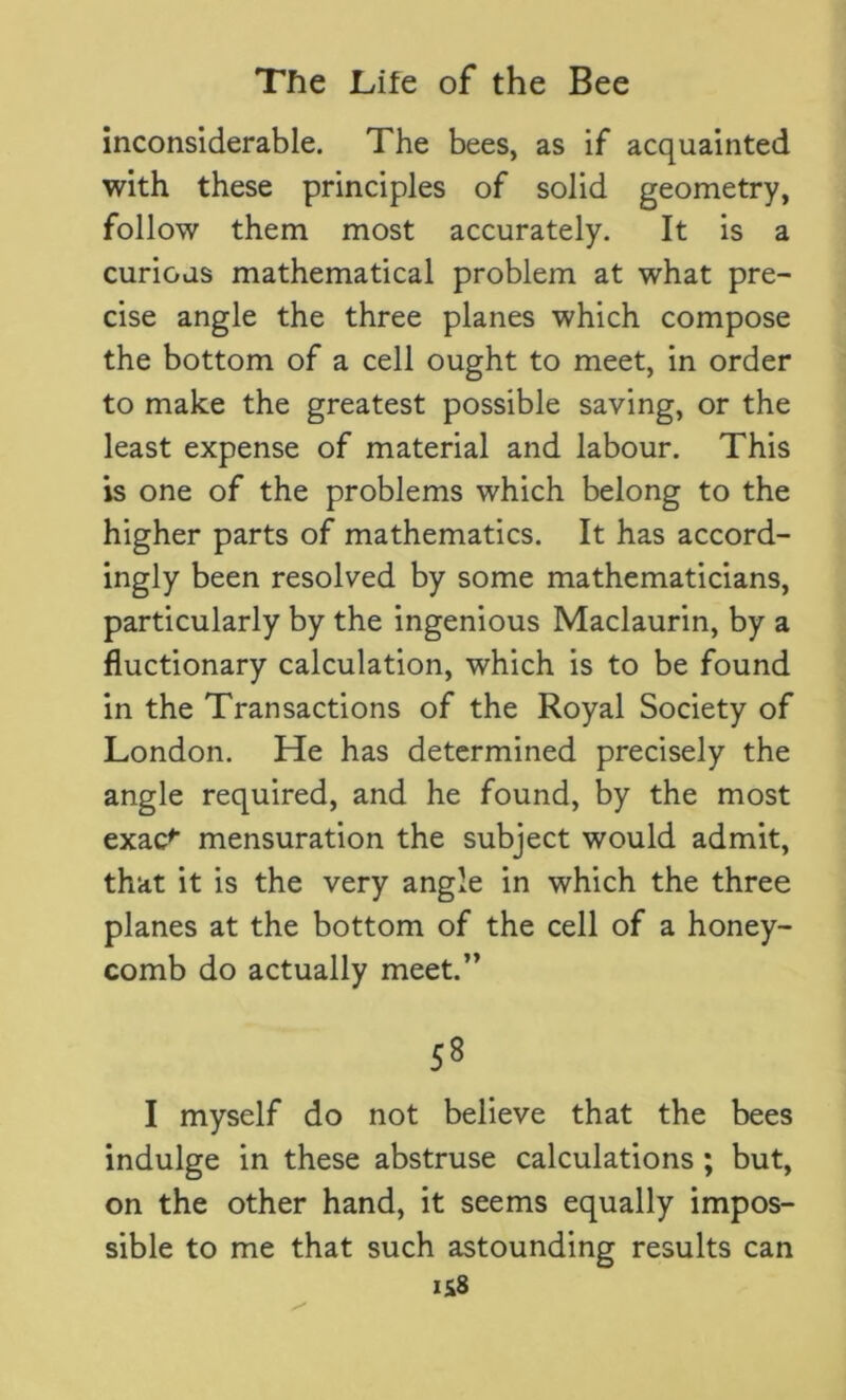 inconsiderable. The bees, as if acquainted with these principles of solid geometry, follow them most accurately. It is a curious mathematical problem at what pre- cise angle the three planes which compose the bottom of a cell ought to meet, in order to make the greatest possible saving, or the least expense of material and labour. This is one of the problems which belong to the higher parts of mathematics. It has accord- ingly been resolved by some mathematicians, particularly by the ingenious Maclaurin, by a fluctionary calculation, which is to be found in the Transactions of the Royal Society of London. He has determined precisely the angle required, and he found, by the most exac^ mensuration the subject would admit, that it is the very angle in which the three planes at the bottom of the cell of a honey- comb do actually meet.” 58 I myself do not believe that the bees indulge in these abstruse calculations ; but, on the other hand, it seems equally impos- sible to me that such astounding results can IS8