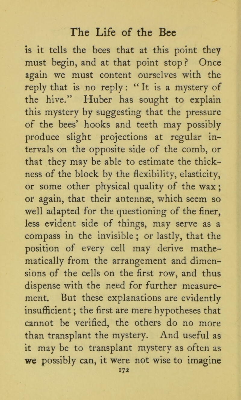 is it tells the bees that at this point they must begin, and at that point stop ? Once again we must content ourselves with the reply that is no reply: “It is a mystery of the hive.” Huber has sought to explain this mystery by suggesting that the pressure of the bees’ hooks and teeth may possibly produce slight projections at regular in- tervals on the opposite side of the comb, or that they may be able to estimate the thick- ness of the block by the flexibility, elasticity, or some other physical quality of the wax; or again, that their antennas, which seem so well adapted for the questioning of the finer, less evident side of things, may serve as a compass in the invisible ; or lastly, that the position of every cell may derive mathe- matically from the arrangement and dimen- sions of the cells on the first row, and thus dispense with the need for further measure- ment. But these explanations are evidently insufficient; the first are mere hypotheses that cannot be verified, the others do no more than transplant the mystery. And useful as it may be to transplant mystery as often as we possibly can, it were not wise to imagine