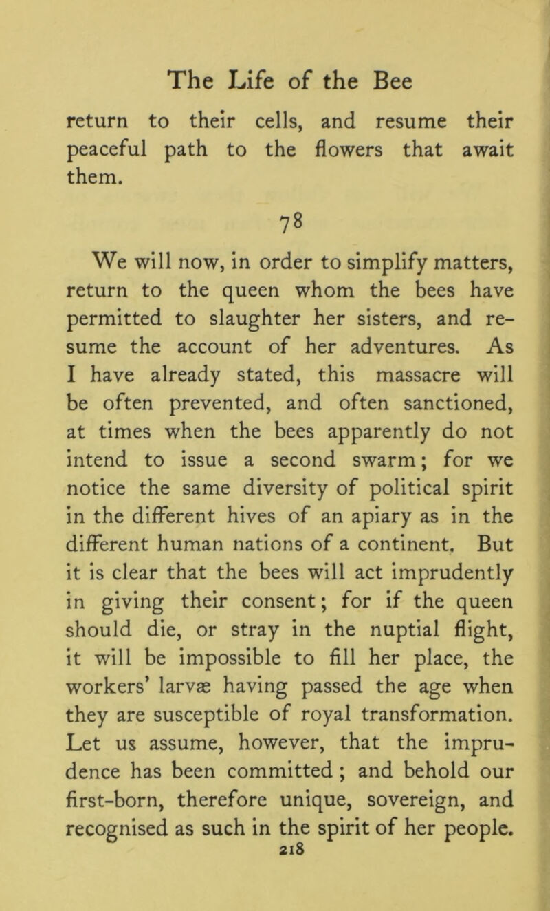 return to their cells, and resume their peaceful path to the flowers that await them. 78 We will now, in order to simplify matters, return to the queen whom the bees have permitted to slaughter her sisters, and re- sume the account of her adventures. As I have already stated, this massacre will be often prevented, and often sanctioned, at times when the bees apparently do not intend to issue a second swarm; for we notice the same diversity of political spirit in the different hives of an apiary as in the different human nations of a continent. But it is clear that the bees will act imprudently in giving their consent; for if the queen should die, or stray in the nuptial flight, it will be impossible to fill her place, the workers’ larvas having passed the age when they are susceptible of royal transformation. Let us assume, however, that the impru- dence has been committed; and behold our first-born, therefore unique, sovereign, and as such in the spirit of her people.