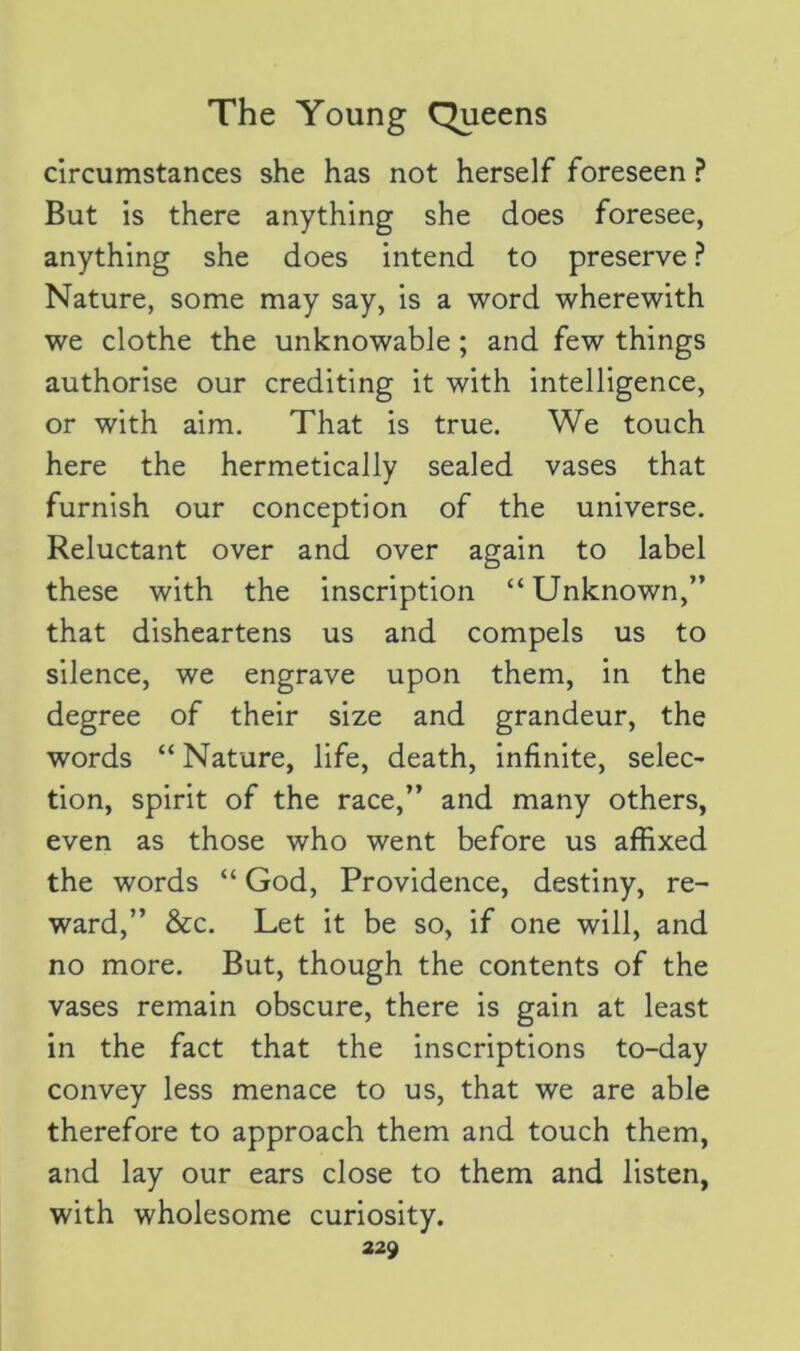 circumstances she has not herself foreseen ? But is there anything she does foresee, anything she does intend to preserve ? Nature, some may say, is a word wherewith we clothe the unknowable ; and few things authorise our crediting it with intelligence, or with aim. That is true. We touch here the hermetically sealed vases that furnish our conception of the universe. Reluctant over and over again to label these with the inscription “Unknown,” that disheartens us and compels us to silence, we engrave upon them, in the degree of their size and grandeur, the words “ Nature, life, death, infinite, selec- tion, spirit of the race,” and many others, even as those who went before us affixed the words “ God, Providence, destiny, re- ward,” &c. Let it be so, if one will, and no more. But, though the contents of the vases remain obscure, there is gain at least in the fact that the inscriptions to-day convey less menace to us, that we are able therefore to approach them and touch them, and lay our ears close to them and listen, with wholesome curiosity.